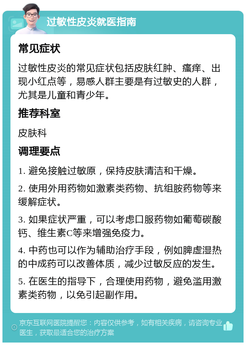 过敏性皮炎就医指南 常见症状 过敏性皮炎的常见症状包括皮肤红肿、瘙痒、出现小红点等，易感人群主要是有过敏史的人群，尤其是儿童和青少年。 推荐科室 皮肤科 调理要点 1. 避免接触过敏原，保持皮肤清洁和干燥。 2. 使用外用药物如激素类药物、抗组胺药物等来缓解症状。 3. 如果症状严重，可以考虑口服药物如葡萄碳酸钙、维生素C等来增强免疫力。 4. 中药也可以作为辅助治疗手段，例如脾虚湿热的中成药可以改善体质，减少过敏反应的发生。 5. 在医生的指导下，合理使用药物，避免滥用激素类药物，以免引起副作用。