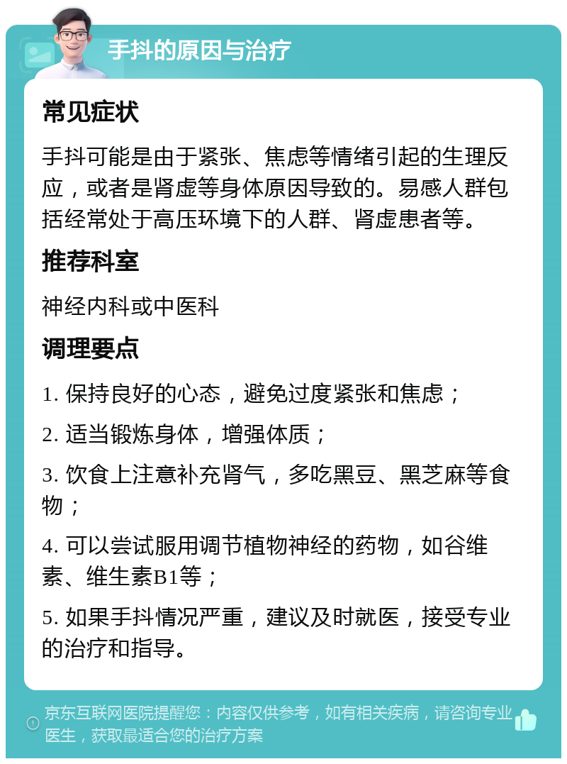 手抖的原因与治疗 常见症状 手抖可能是由于紧张、焦虑等情绪引起的生理反应，或者是肾虚等身体原因导致的。易感人群包括经常处于高压环境下的人群、肾虚患者等。 推荐科室 神经内科或中医科 调理要点 1. 保持良好的心态，避免过度紧张和焦虑； 2. 适当锻炼身体，增强体质； 3. 饮食上注意补充肾气，多吃黑豆、黑芝麻等食物； 4. 可以尝试服用调节植物神经的药物，如谷维素、维生素B1等； 5. 如果手抖情况严重，建议及时就医，接受专业的治疗和指导。