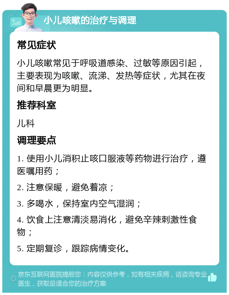 小儿咳嗽的治疗与调理 常见症状 小儿咳嗽常见于呼吸道感染、过敏等原因引起，主要表现为咳嗽、流涕、发热等症状，尤其在夜间和早晨更为明显。 推荐科室 儿科 调理要点 1. 使用小儿消积止咳口服液等药物进行治疗，遵医嘱用药； 2. 注意保暖，避免着凉； 3. 多喝水，保持室内空气湿润； 4. 饮食上注意清淡易消化，避免辛辣刺激性食物； 5. 定期复诊，跟踪病情变化。