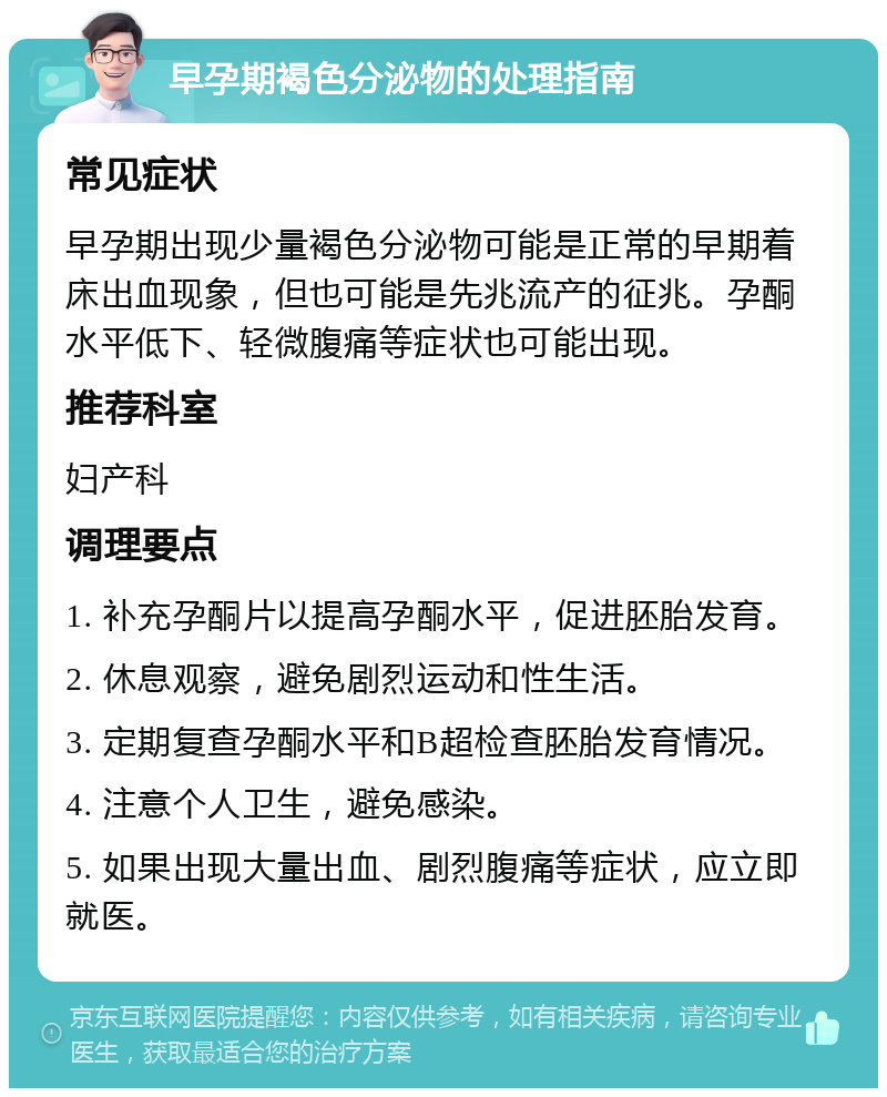 早孕期褐色分泌物的处理指南 常见症状 早孕期出现少量褐色分泌物可能是正常的早期着床出血现象，但也可能是先兆流产的征兆。孕酮水平低下、轻微腹痛等症状也可能出现。 推荐科室 妇产科 调理要点 1. 补充孕酮片以提高孕酮水平，促进胚胎发育。 2. 休息观察，避免剧烈运动和性生活。 3. 定期复查孕酮水平和B超检查胚胎发育情况。 4. 注意个人卫生，避免感染。 5. 如果出现大量出血、剧烈腹痛等症状，应立即就医。