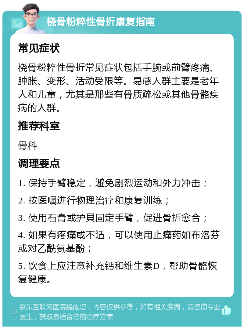 桡骨粉粹性骨折康复指南 常见症状 桡骨粉粹性骨折常见症状包括手腕或前臂疼痛、肿胀、变形、活动受限等。易感人群主要是老年人和儿童，尤其是那些有骨质疏松或其他骨骼疾病的人群。 推荐科室 骨科 调理要点 1. 保持手臂稳定，避免剧烈运动和外力冲击； 2. 按医嘱进行物理治疗和康复训练； 3. 使用石膏或护貝固定手臂，促进骨折愈合； 4. 如果有疼痛或不适，可以使用止痛药如布洛芬或对乙酰氨基酚； 5. 饮食上应注意补充钙和维生素D，帮助骨骼恢复健康。