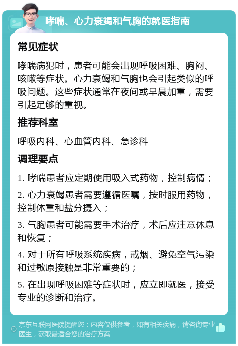 哮喘、心力衰竭和气胸的就医指南 常见症状 哮喘病犯时，患者可能会出现呼吸困难、胸闷、咳嗽等症状。心力衰竭和气胸也会引起类似的呼吸问题。这些症状通常在夜间或早晨加重，需要引起足够的重视。 推荐科室 呼吸内科、心血管内科、急诊科 调理要点 1. 哮喘患者应定期使用吸入式药物，控制病情； 2. 心力衰竭患者需要遵循医嘱，按时服用药物，控制体重和盐分摄入； 3. 气胸患者可能需要手术治疗，术后应注意休息和恢复； 4. 对于所有呼吸系统疾病，戒烟、避免空气污染和过敏原接触是非常重要的； 5. 在出现呼吸困难等症状时，应立即就医，接受专业的诊断和治疗。