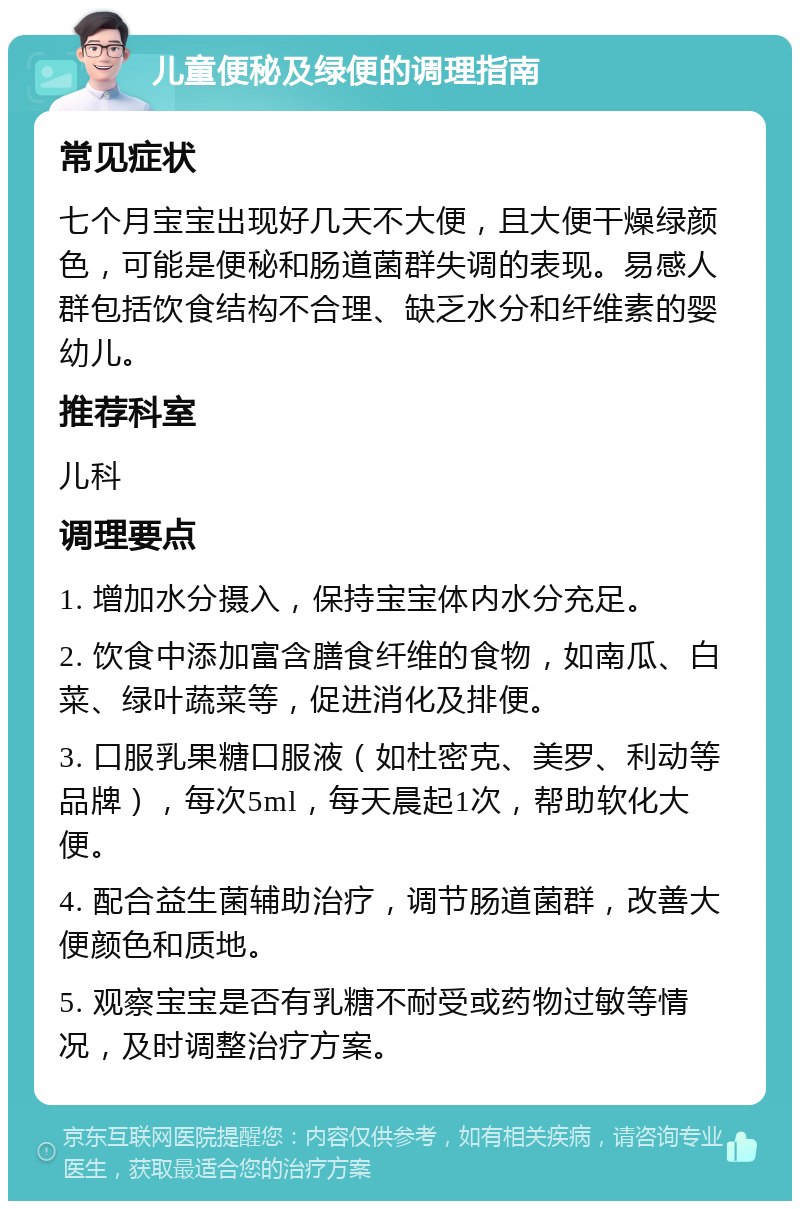 儿童便秘及绿便的调理指南 常见症状 七个月宝宝出现好几天不大便，且大便干燥绿颜色，可能是便秘和肠道菌群失调的表现。易感人群包括饮食结构不合理、缺乏水分和纤维素的婴幼儿。 推荐科室 儿科 调理要点 1. 增加水分摄入，保持宝宝体内水分充足。 2. 饮食中添加富含膳食纤维的食物，如南瓜、白菜、绿叶蔬菜等，促进消化及排便。 3. 口服乳果糖口服液（如杜密克、美罗、利动等品牌），每次5ml，每天晨起1次，帮助软化大便。 4. 配合益生菌辅助治疗，调节肠道菌群，改善大便颜色和质地。 5. 观察宝宝是否有乳糖不耐受或药物过敏等情况，及时调整治疗方案。