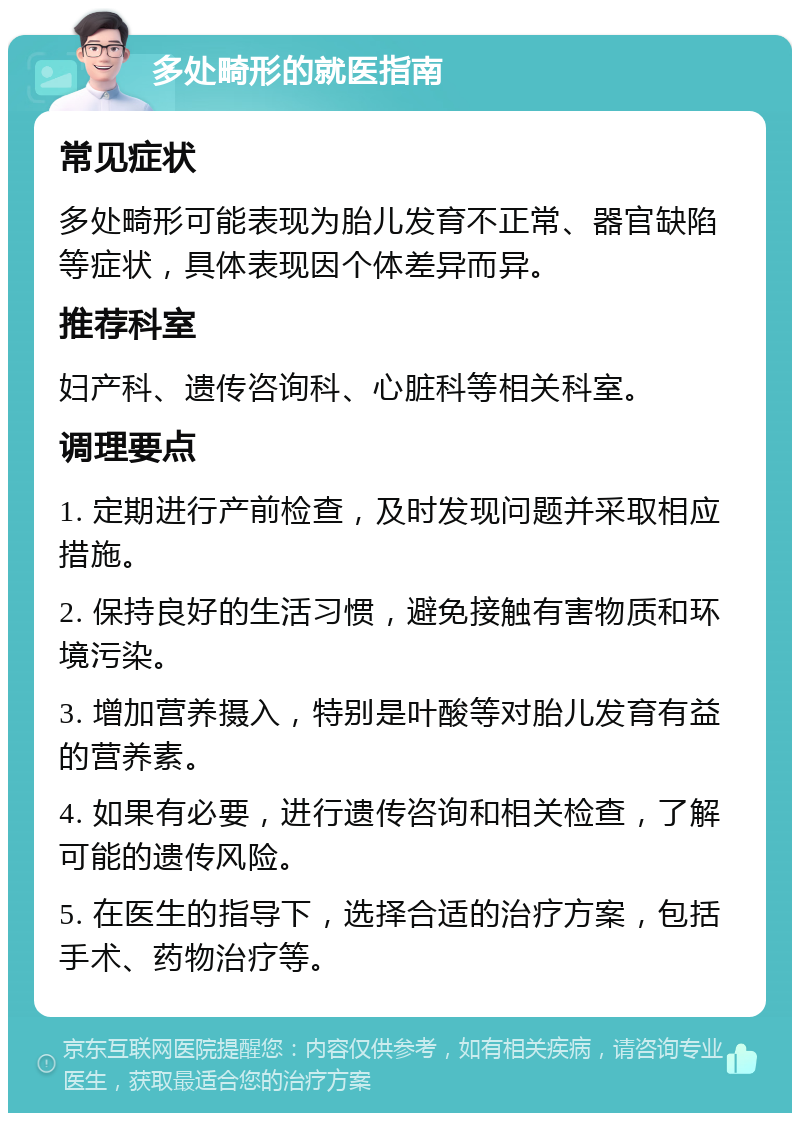 多处畸形的就医指南 常见症状 多处畸形可能表现为胎儿发育不正常、器官缺陷等症状，具体表现因个体差异而异。 推荐科室 妇产科、遗传咨询科、心脏科等相关科室。 调理要点 1. 定期进行产前检查，及时发现问题并采取相应措施。 2. 保持良好的生活习惯，避免接触有害物质和环境污染。 3. 增加营养摄入，特别是叶酸等对胎儿发育有益的营养素。 4. 如果有必要，进行遗传咨询和相关检查，了解可能的遗传风险。 5. 在医生的指导下，选择合适的治疗方案，包括手术、药物治疗等。