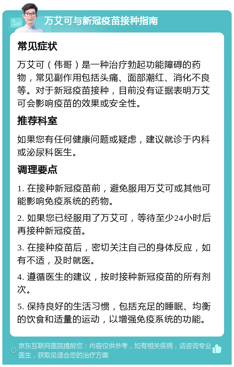 万艾可与新冠疫苗接种指南 常见症状 万艾可（伟哥）是一种治疗勃起功能障碍的药物，常见副作用包括头痛、面部潮红、消化不良等。对于新冠疫苗接种，目前没有证据表明万艾可会影响疫苗的效果或安全性。 推荐科室 如果您有任何健康问题或疑虑，建议就诊于内科或泌尿科医生。 调理要点 1. 在接种新冠疫苗前，避免服用万艾可或其他可能影响免疫系统的药物。 2. 如果您已经服用了万艾可，等待至少24小时后再接种新冠疫苗。 3. 在接种疫苗后，密切关注自己的身体反应，如有不适，及时就医。 4. 遵循医生的建议，按时接种新冠疫苗的所有剂次。 5. 保持良好的生活习惯，包括充足的睡眠、均衡的饮食和适量的运动，以增强免疫系统的功能。