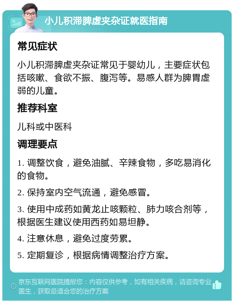 小儿积滞脾虚夹杂证就医指南 常见症状 小儿积滞脾虚夹杂证常见于婴幼儿，主要症状包括咳嗽、食欲不振、腹泻等。易感人群为脾胃虚弱的儿童。 推荐科室 儿科或中医科 调理要点 1. 调整饮食，避免油腻、辛辣食物，多吃易消化的食物。 2. 保持室内空气流通，避免感冒。 3. 使用中成药如黄龙止咳颗粒、肺力咳合剂等，根据医生建议使用西药如易坦静。 4. 注意休息，避免过度劳累。 5. 定期复诊，根据病情调整治疗方案。