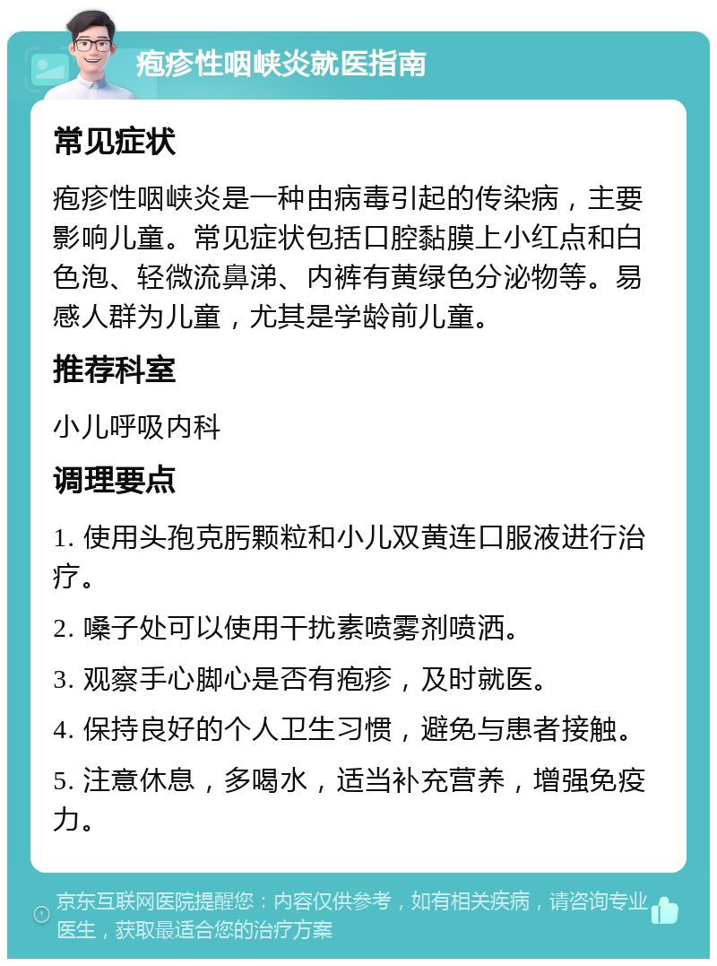 疱疹性咽峡炎就医指南 常见症状 疱疹性咽峡炎是一种由病毒引起的传染病，主要影响儿童。常见症状包括口腔黏膜上小红点和白色泡、轻微流鼻涕、内裤有黄绿色分泌物等。易感人群为儿童，尤其是学龄前儿童。 推荐科室 小儿呼吸内科 调理要点 1. 使用头孢克肟颗粒和小儿双黄连口服液进行治疗。 2. 嗓子处可以使用干扰素喷雾剂喷洒。 3. 观察手心脚心是否有疱疹，及时就医。 4. 保持良好的个人卫生习惯，避免与患者接触。 5. 注意休息，多喝水，适当补充营养，增强免疫力。