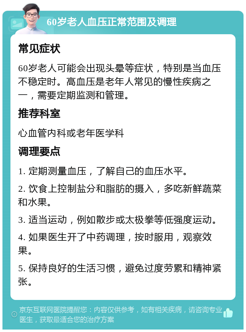 60岁老人血压正常范围及调理 常见症状 60岁老人可能会出现头晕等症状，特别是当血压不稳定时。高血压是老年人常见的慢性疾病之一，需要定期监测和管理。 推荐科室 心血管内科或老年医学科 调理要点 1. 定期测量血压，了解自己的血压水平。 2. 饮食上控制盐分和脂肪的摄入，多吃新鲜蔬菜和水果。 3. 适当运动，例如散步或太极拳等低强度运动。 4. 如果医生开了中药调理，按时服用，观察效果。 5. 保持良好的生活习惯，避免过度劳累和精神紧张。