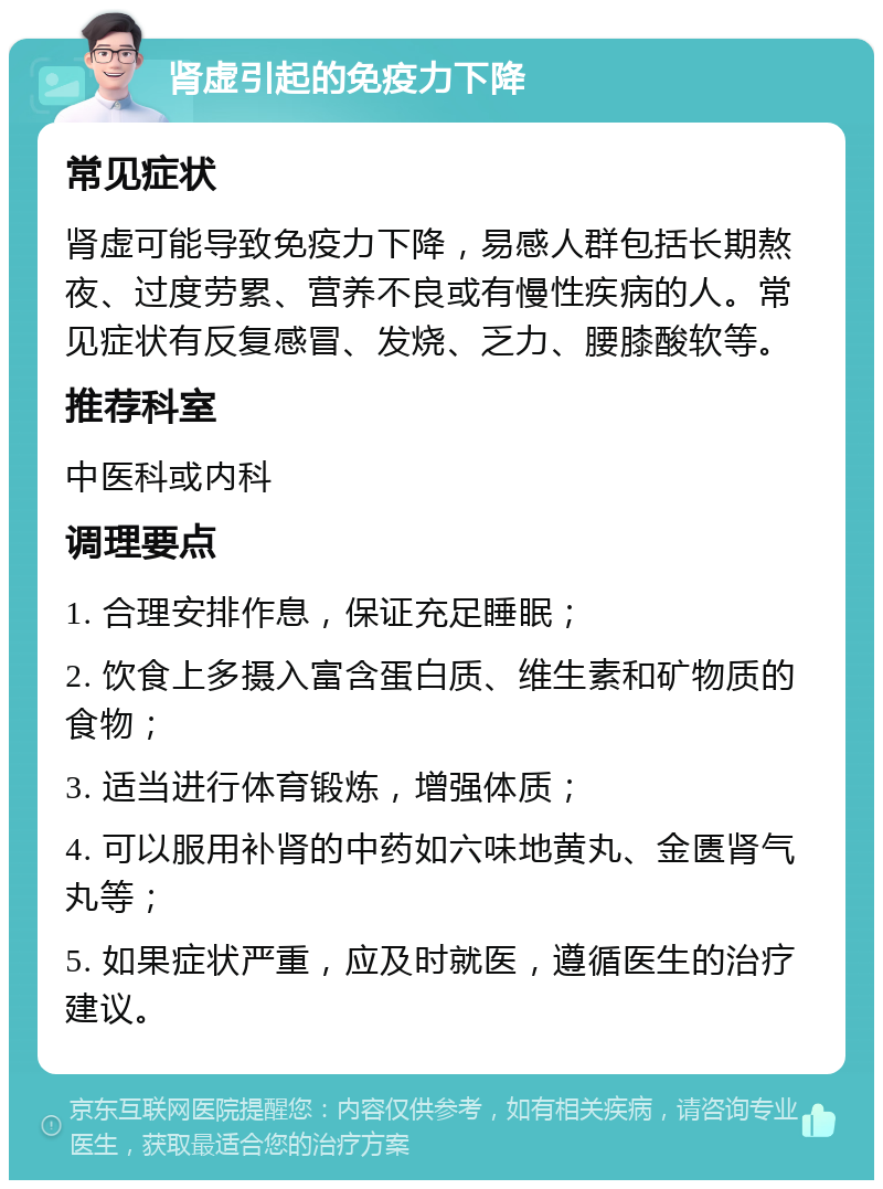 肾虚引起的免疫力下降 常见症状 肾虚可能导致免疫力下降，易感人群包括长期熬夜、过度劳累、营养不良或有慢性疾病的人。常见症状有反复感冒、发烧、乏力、腰膝酸软等。 推荐科室 中医科或内科 调理要点 1. 合理安排作息，保证充足睡眠； 2. 饮食上多摄入富含蛋白质、维生素和矿物质的食物； 3. 适当进行体育锻炼，增强体质； 4. 可以服用补肾的中药如六味地黄丸、金匮肾气丸等； 5. 如果症状严重，应及时就医，遵循医生的治疗建议。