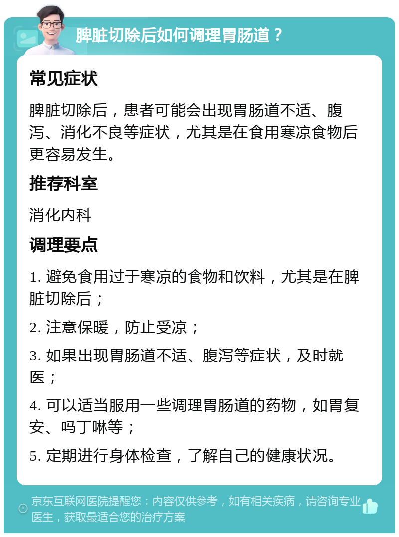 脾脏切除后如何调理胃肠道？ 常见症状 脾脏切除后，患者可能会出现胃肠道不适、腹泻、消化不良等症状，尤其是在食用寒凉食物后更容易发生。 推荐科室 消化内科 调理要点 1. 避免食用过于寒凉的食物和饮料，尤其是在脾脏切除后； 2. 注意保暖，防止受凉； 3. 如果出现胃肠道不适、腹泻等症状，及时就医； 4. 可以适当服用一些调理胃肠道的药物，如胃复安、吗丁啉等； 5. 定期进行身体检查，了解自己的健康状况。