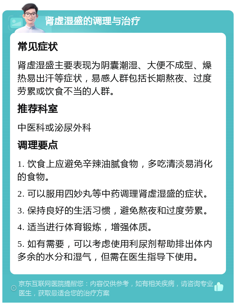 肾虚湿盛的调理与治疗 常见症状 肾虚湿盛主要表现为阴囊潮湿、大便不成型、燥热易出汗等症状，易感人群包括长期熬夜、过度劳累或饮食不当的人群。 推荐科室 中医科或泌尿外科 调理要点 1. 饮食上应避免辛辣油腻食物，多吃清淡易消化的食物。 2. 可以服用四妙丸等中药调理肾虚湿盛的症状。 3. 保持良好的生活习惯，避免熬夜和过度劳累。 4. 适当进行体育锻炼，增强体质。 5. 如有需要，可以考虑使用利尿剂帮助排出体内多余的水分和湿气，但需在医生指导下使用。