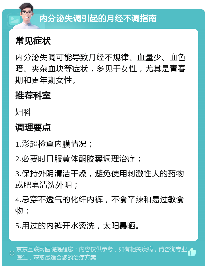 内分泌失调引起的月经不调指南 常见症状 内分泌失调可能导致月经不规律、血量少、血色暗、夹杂血块等症状，多见于女性，尤其是青春期和更年期女性。 推荐科室 妇科 调理要点 1.彩超检查内膜情况； 2.必要时口服黄体酮胶囊调理治疗； 3.保持外阴清洁干燥，避免使用刺激性大的药物或肥皂清洗外阴； 4.忌穿不透气的化纤内裤，不食辛辣和易过敏食物； 5.用过的内裤开水烫洗，太阳暴晒。