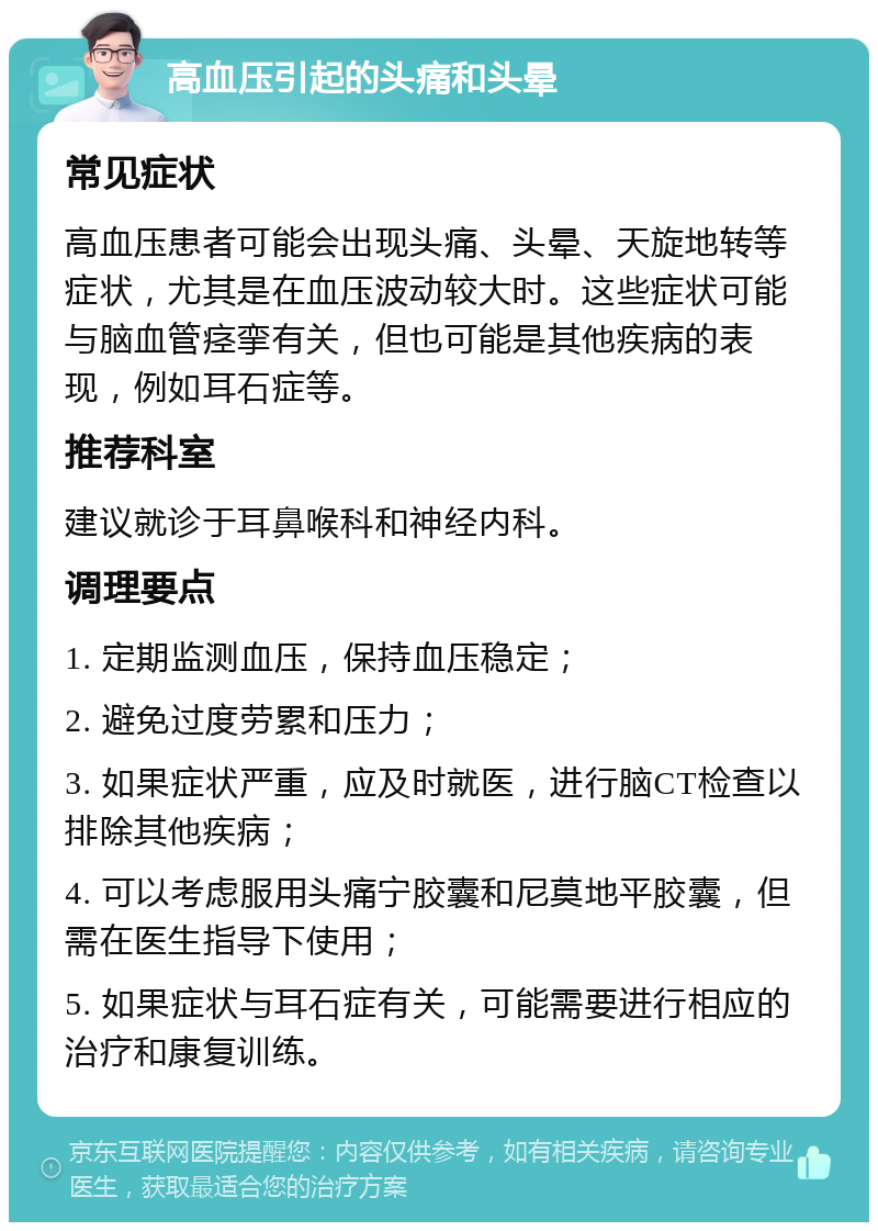 高血压引起的头痛和头晕 常见症状 高血压患者可能会出现头痛、头晕、天旋地转等症状，尤其是在血压波动较大时。这些症状可能与脑血管痉挛有关，但也可能是其他疾病的表现，例如耳石症等。 推荐科室 建议就诊于耳鼻喉科和神经内科。 调理要点 1. 定期监测血压，保持血压稳定； 2. 避免过度劳累和压力； 3. 如果症状严重，应及时就医，进行脑CT检查以排除其他疾病； 4. 可以考虑服用头痛宁胶囊和尼莫地平胶囊，但需在医生指导下使用； 5. 如果症状与耳石症有关，可能需要进行相应的治疗和康复训练。