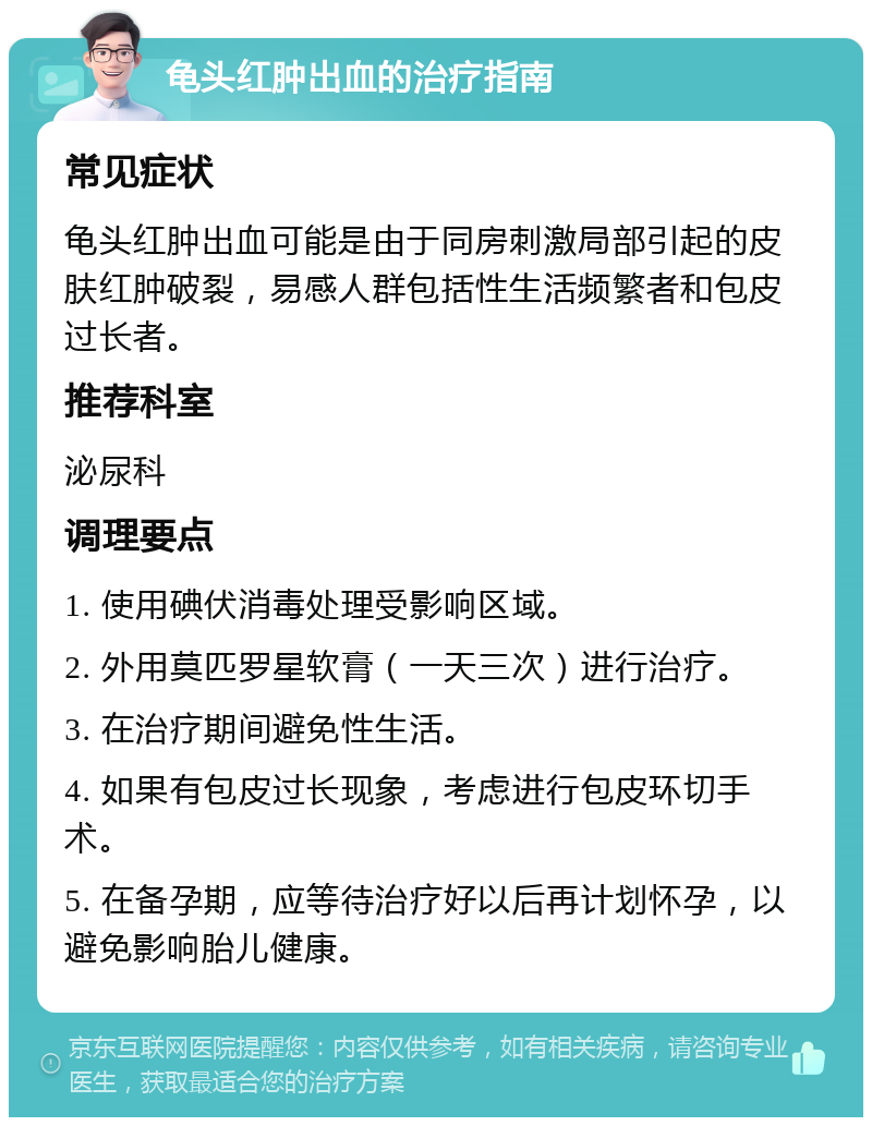 龟头红肿出血的治疗指南 常见症状 龟头红肿出血可能是由于同房刺激局部引起的皮肤红肿破裂，易感人群包括性生活频繁者和包皮过长者。 推荐科室 泌尿科 调理要点 1. 使用碘伏消毒处理受影响区域。 2. 外用莫匹罗星软膏（一天三次）进行治疗。 3. 在治疗期间避免性生活。 4. 如果有包皮过长现象，考虑进行包皮环切手术。 5. 在备孕期，应等待治疗好以后再计划怀孕，以避免影响胎儿健康。