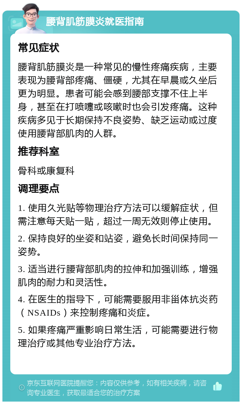 腰背肌筋膜炎就医指南 常见症状 腰背肌筋膜炎是一种常见的慢性疼痛疾病，主要表现为腰背部疼痛、僵硬，尤其在早晨或久坐后更为明显。患者可能会感到腰部支撑不住上半身，甚至在打喷嚏或咳嗽时也会引发疼痛。这种疾病多见于长期保持不良姿势、缺乏运动或过度使用腰背部肌肉的人群。 推荐科室 骨科或康复科 调理要点 1. 使用久光贴等物理治疗方法可以缓解症状，但需注意每天贴一贴，超过一周无效则停止使用。 2. 保持良好的坐姿和站姿，避免长时间保持同一姿势。 3. 适当进行腰背部肌肉的拉伸和加强训练，增强肌肉的耐力和灵活性。 4. 在医生的指导下，可能需要服用非甾体抗炎药（NSAIDs）来控制疼痛和炎症。 5. 如果疼痛严重影响日常生活，可能需要进行物理治疗或其他专业治疗方法。