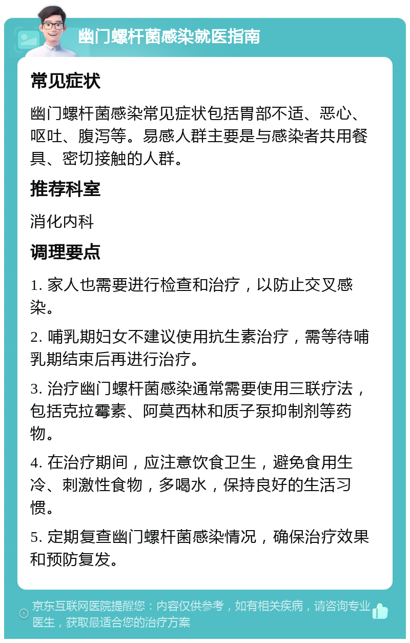 幽门螺杆菌感染就医指南 常见症状 幽门螺杆菌感染常见症状包括胃部不适、恶心、呕吐、腹泻等。易感人群主要是与感染者共用餐具、密切接触的人群。 推荐科室 消化内科 调理要点 1. 家人也需要进行检查和治疗，以防止交叉感染。 2. 哺乳期妇女不建议使用抗生素治疗，需等待哺乳期结束后再进行治疗。 3. 治疗幽门螺杆菌感染通常需要使用三联疗法，包括克拉霉素、阿莫西林和质子泵抑制剂等药物。 4. 在治疗期间，应注意饮食卫生，避免食用生冷、刺激性食物，多喝水，保持良好的生活习惯。 5. 定期复查幽门螺杆菌感染情况，确保治疗效果和预防复发。