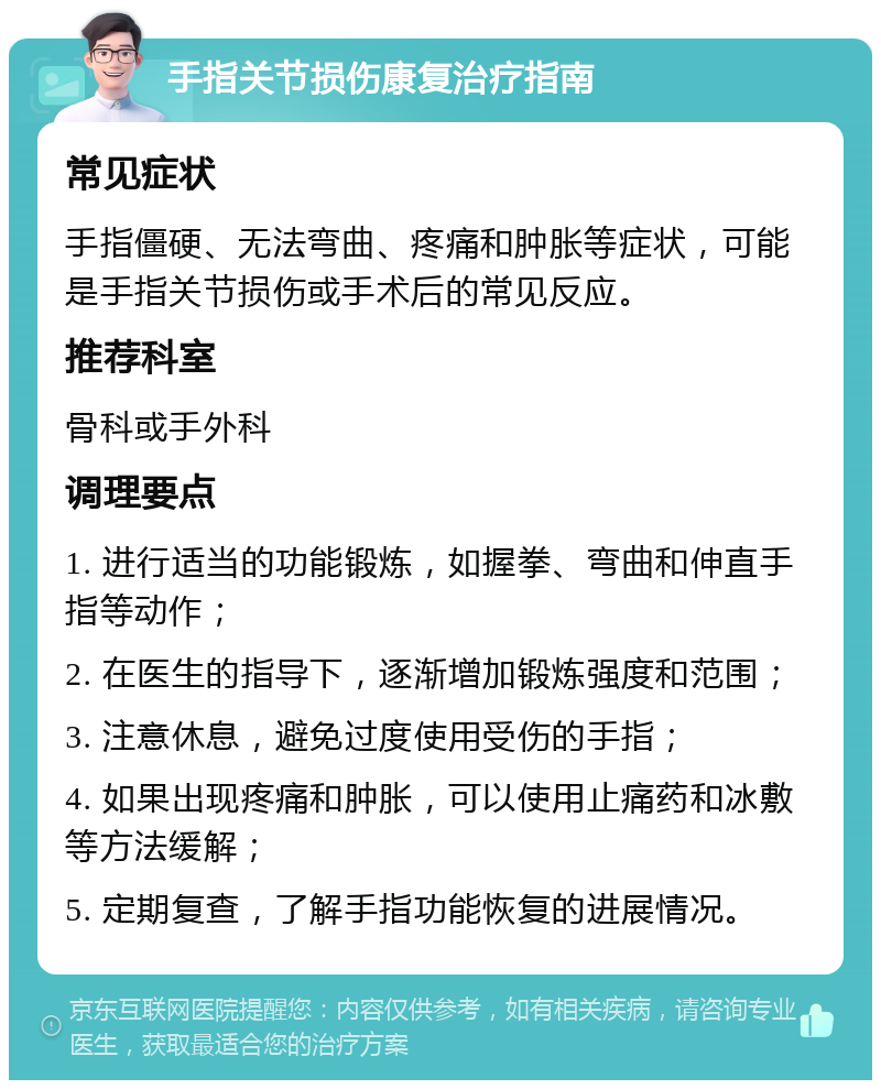 手指关节损伤康复治疗指南 常见症状 手指僵硬、无法弯曲、疼痛和肿胀等症状，可能是手指关节损伤或手术后的常见反应。 推荐科室 骨科或手外科 调理要点 1. 进行适当的功能锻炼，如握拳、弯曲和伸直手指等动作； 2. 在医生的指导下，逐渐增加锻炼强度和范围； 3. 注意休息，避免过度使用受伤的手指； 4. 如果出现疼痛和肿胀，可以使用止痛药和冰敷等方法缓解； 5. 定期复查，了解手指功能恢复的进展情况。