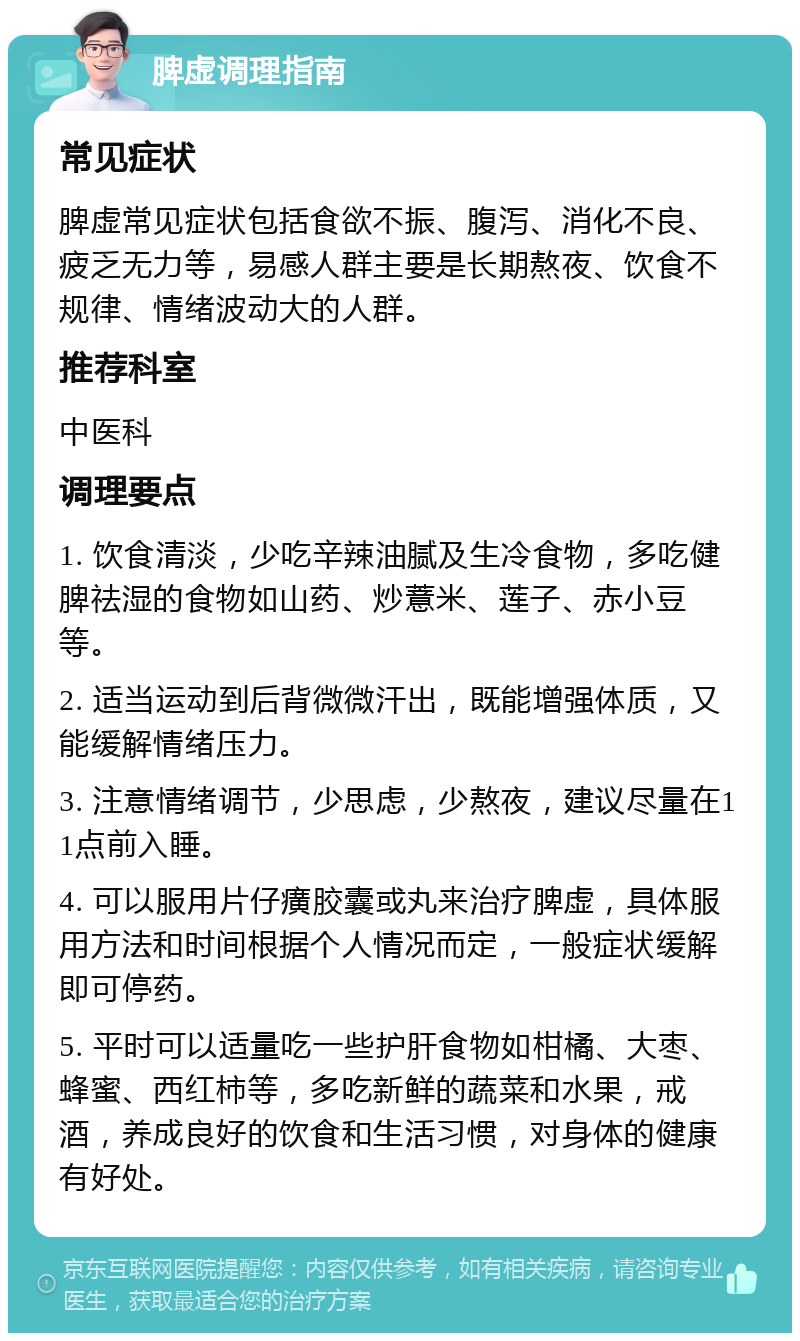 脾虚调理指南 常见症状 脾虚常见症状包括食欲不振、腹泻、消化不良、疲乏无力等，易感人群主要是长期熬夜、饮食不规律、情绪波动大的人群。 推荐科室 中医科 调理要点 1. 饮食清淡，少吃辛辣油腻及生冷食物，多吃健脾祛湿的食物如山药、炒薏米、莲子、赤小豆等。 2. 适当运动到后背微微汗出，既能增强体质，又能缓解情绪压力。 3. 注意情绪调节，少思虑，少熬夜，建议尽量在11点前入睡。 4. 可以服用片仔癀胶囊或丸来治疗脾虚，具体服用方法和时间根据个人情况而定，一般症状缓解即可停药。 5. 平时可以适量吃一些护肝食物如柑橘、大枣、蜂蜜、西红柿等，多吃新鲜的蔬菜和水果，戒酒，养成良好的饮食和生活习惯，对身体的健康有好处。