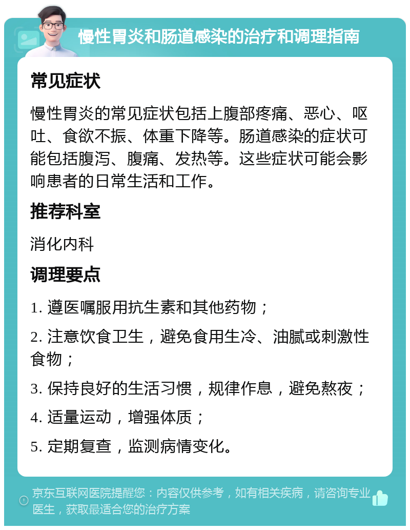 慢性胃炎和肠道感染的治疗和调理指南 常见症状 慢性胃炎的常见症状包括上腹部疼痛、恶心、呕吐、食欲不振、体重下降等。肠道感染的症状可能包括腹泻、腹痛、发热等。这些症状可能会影响患者的日常生活和工作。 推荐科室 消化内科 调理要点 1. 遵医嘱服用抗生素和其他药物； 2. 注意饮食卫生，避免食用生冷、油腻或刺激性食物； 3. 保持良好的生活习惯，规律作息，避免熬夜； 4. 适量运动，增强体质； 5. 定期复查，监测病情变化。