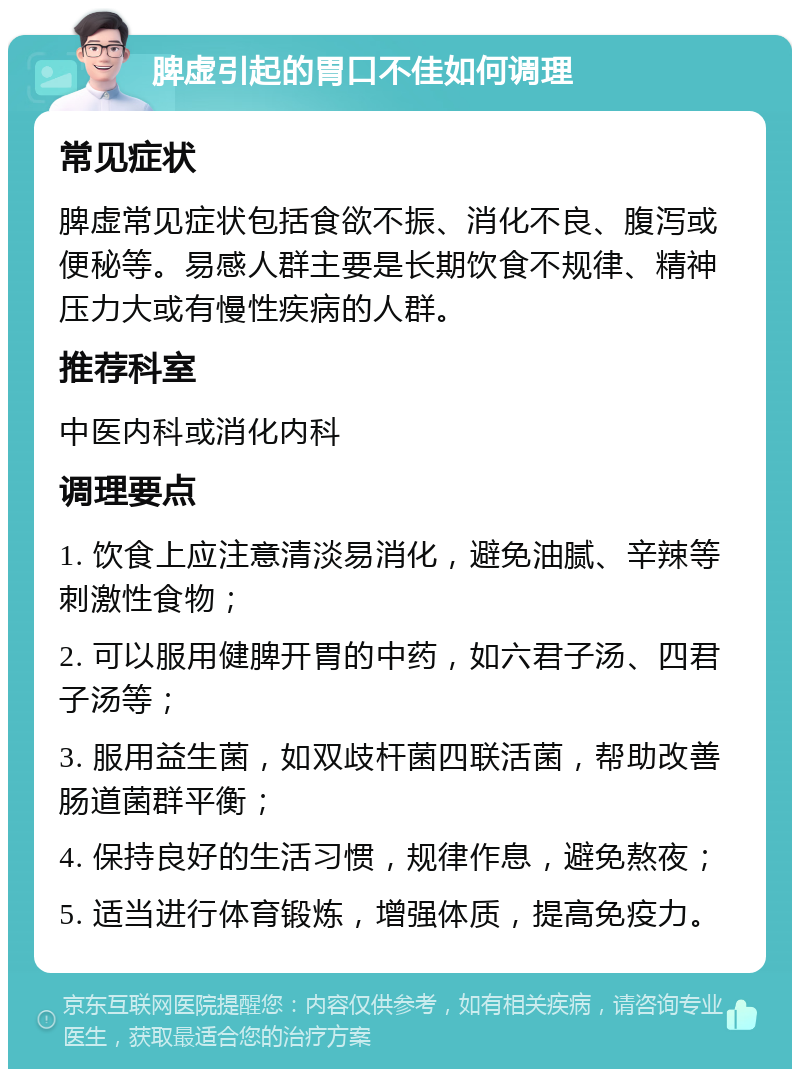 脾虚引起的胃口不佳如何调理 常见症状 脾虚常见症状包括食欲不振、消化不良、腹泻或便秘等。易感人群主要是长期饮食不规律、精神压力大或有慢性疾病的人群。 推荐科室 中医内科或消化内科 调理要点 1. 饮食上应注意清淡易消化，避免油腻、辛辣等刺激性食物； 2. 可以服用健脾开胃的中药，如六君子汤、四君子汤等； 3. 服用益生菌，如双歧杆菌四联活菌，帮助改善肠道菌群平衡； 4. 保持良好的生活习惯，规律作息，避免熬夜； 5. 适当进行体育锻炼，增强体质，提高免疫力。