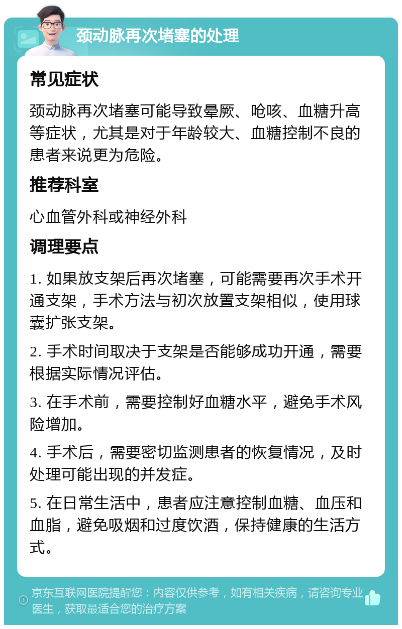 颈动脉再次堵塞的处理 常见症状 颈动脉再次堵塞可能导致晕厥、呛咳、血糖升高等症状，尤其是对于年龄较大、血糖控制不良的患者来说更为危险。 推荐科室 心血管外科或神经外科 调理要点 1. 如果放支架后再次堵塞，可能需要再次手术开通支架，手术方法与初次放置支架相似，使用球囊扩张支架。 2. 手术时间取决于支架是否能够成功开通，需要根据实际情况评估。 3. 在手术前，需要控制好血糖水平，避免手术风险增加。 4. 手术后，需要密切监测患者的恢复情况，及时处理可能出现的并发症。 5. 在日常生活中，患者应注意控制血糖、血压和血脂，避免吸烟和过度饮酒，保持健康的生活方式。