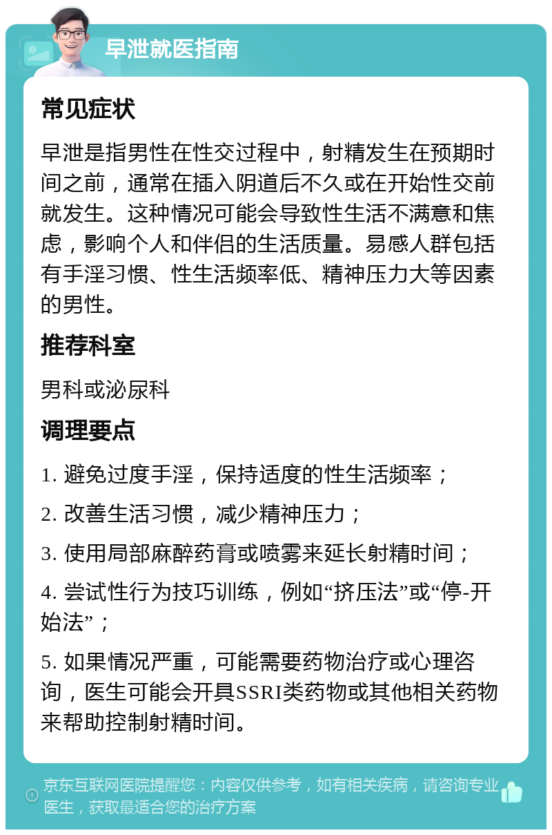 早泄就医指南 常见症状 早泄是指男性在性交过程中，射精发生在预期时间之前，通常在插入阴道后不久或在开始性交前就发生。这种情况可能会导致性生活不满意和焦虑，影响个人和伴侣的生活质量。易感人群包括有手淫习惯、性生活频率低、精神压力大等因素的男性。 推荐科室 男科或泌尿科 调理要点 1. 避免过度手淫，保持适度的性生活频率； 2. 改善生活习惯，减少精神压力； 3. 使用局部麻醉药膏或喷雾来延长射精时间； 4. 尝试性行为技巧训练，例如“挤压法”或“停-开始法”； 5. 如果情况严重，可能需要药物治疗或心理咨询，医生可能会开具SSRI类药物或其他相关药物来帮助控制射精时间。