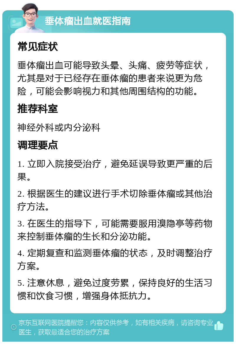 垂体瘤出血就医指南 常见症状 垂体瘤出血可能导致头晕、头痛、疲劳等症状，尤其是对于已经存在垂体瘤的患者来说更为危险，可能会影响视力和其他周围结构的功能。 推荐科室 神经外科或内分泌科 调理要点 1. 立即入院接受治疗，避免延误导致更严重的后果。 2. 根据医生的建议进行手术切除垂体瘤或其他治疗方法。 3. 在医生的指导下，可能需要服用溴隐亭等药物来控制垂体瘤的生长和分泌功能。 4. 定期复查和监测垂体瘤的状态，及时调整治疗方案。 5. 注意休息，避免过度劳累，保持良好的生活习惯和饮食习惯，增强身体抵抗力。