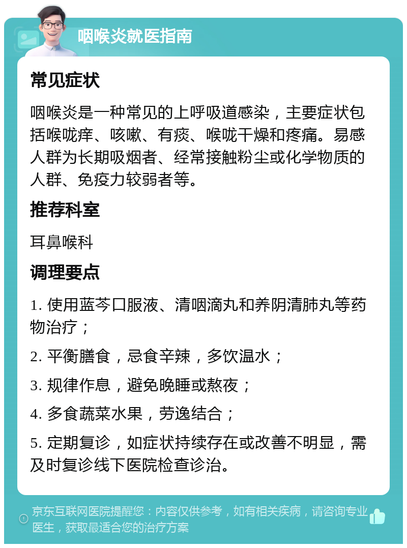 咽喉炎就医指南 常见症状 咽喉炎是一种常见的上呼吸道感染，主要症状包括喉咙痒、咳嗽、有痰、喉咙干燥和疼痛。易感人群为长期吸烟者、经常接触粉尘或化学物质的人群、免疫力较弱者等。 推荐科室 耳鼻喉科 调理要点 1. 使用蓝芩口服液、清咽滴丸和养阴清肺丸等药物治疗； 2. 平衡膳食，忌食辛辣，多饮温水； 3. 规律作息，避免晚睡或熬夜； 4. 多食蔬菜水果，劳逸结合； 5. 定期复诊，如症状持续存在或改善不明显，需及时复诊线下医院检查诊治。