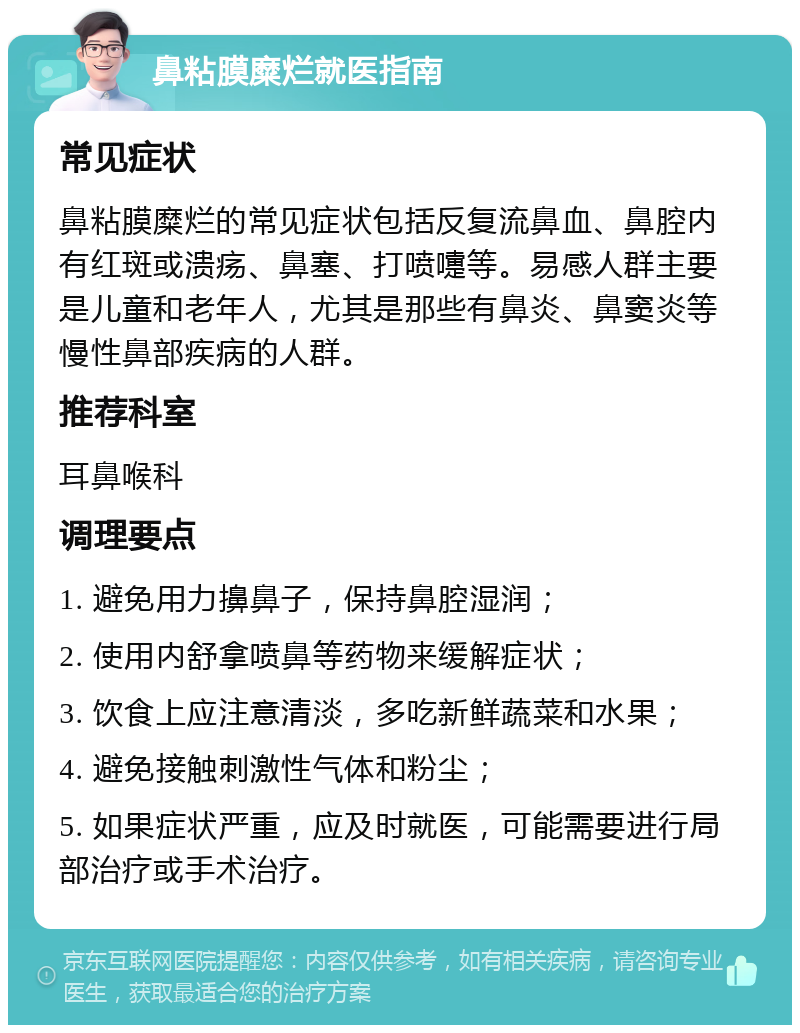 鼻粘膜糜烂就医指南 常见症状 鼻粘膜糜烂的常见症状包括反复流鼻血、鼻腔内有红斑或溃疡、鼻塞、打喷嚏等。易感人群主要是儿童和老年人，尤其是那些有鼻炎、鼻窦炎等慢性鼻部疾病的人群。 推荐科室 耳鼻喉科 调理要点 1. 避免用力擤鼻子，保持鼻腔湿润； 2. 使用内舒拿喷鼻等药物来缓解症状； 3. 饮食上应注意清淡，多吃新鲜蔬菜和水果； 4. 避免接触刺激性气体和粉尘； 5. 如果症状严重，应及时就医，可能需要进行局部治疗或手术治疗。