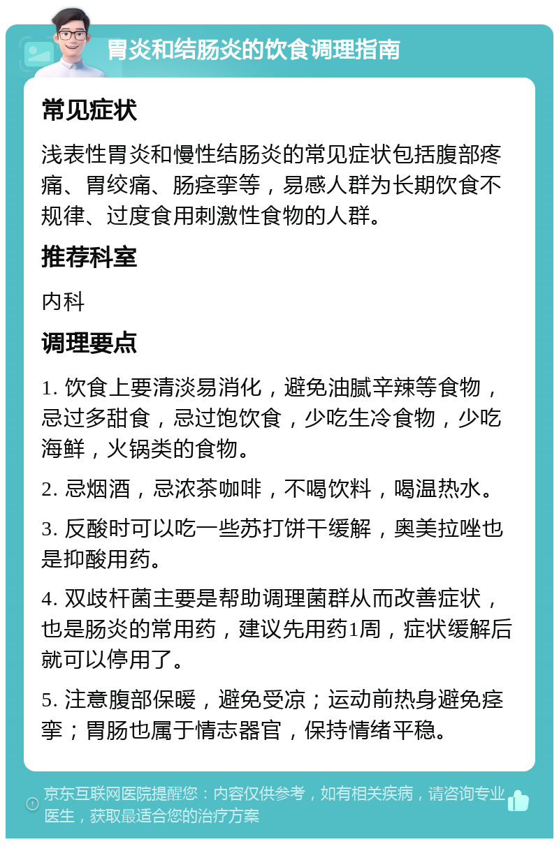 胃炎和结肠炎的饮食调理指南 常见症状 浅表性胃炎和慢性结肠炎的常见症状包括腹部疼痛、胃绞痛、肠痉挛等，易感人群为长期饮食不规律、过度食用刺激性食物的人群。 推荐科室 内科 调理要点 1. 饮食上要清淡易消化，避免油腻辛辣等食物，忌过多甜食，忌过饱饮食，少吃生冷食物，少吃海鲜，火锅类的食物。 2. 忌烟酒，忌浓茶咖啡，不喝饮料，喝温热水。 3. 反酸时可以吃一些苏打饼干缓解，奥美拉唑也是抑酸用药。 4. 双歧杆菌主要是帮助调理菌群从而改善症状，也是肠炎的常用药，建议先用药1周，症状缓解后就可以停用了。 5. 注意腹部保暖，避免受凉；运动前热身避免痉挛；胃肠也属于情志器官，保持情绪平稳。