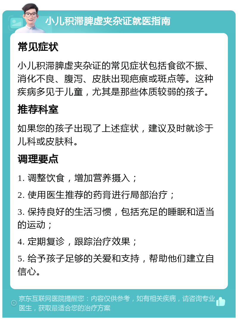 小儿积滞脾虚夹杂证就医指南 常见症状 小儿积滞脾虚夹杂证的常见症状包括食欲不振、消化不良、腹泻、皮肤出现疤痕或斑点等。这种疾病多见于儿童，尤其是那些体质较弱的孩子。 推荐科室 如果您的孩子出现了上述症状，建议及时就诊于儿科或皮肤科。 调理要点 1. 调整饮食，增加营养摄入； 2. 使用医生推荐的药膏进行局部治疗； 3. 保持良好的生活习惯，包括充足的睡眠和适当的运动； 4. 定期复诊，跟踪治疗效果； 5. 给予孩子足够的关爱和支持，帮助他们建立自信心。