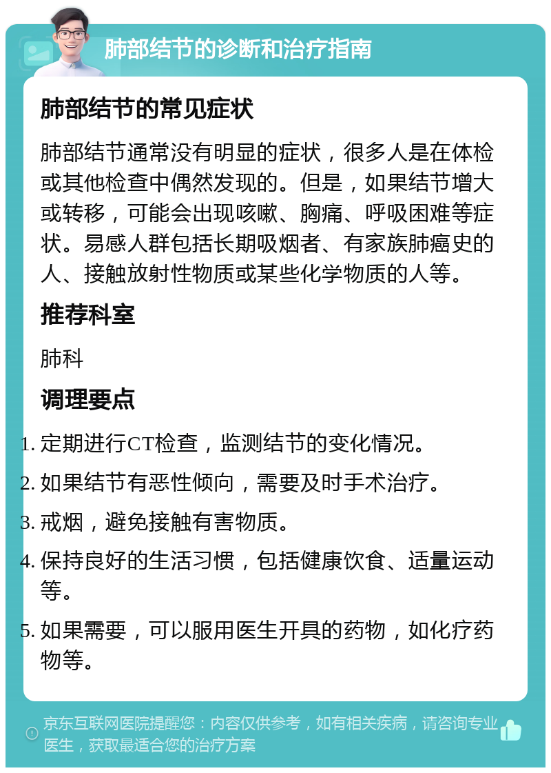 肺部结节的诊断和治疗指南 肺部结节的常见症状 肺部结节通常没有明显的症状，很多人是在体检或其他检查中偶然发现的。但是，如果结节增大或转移，可能会出现咳嗽、胸痛、呼吸困难等症状。易感人群包括长期吸烟者、有家族肺癌史的人、接触放射性物质或某些化学物质的人等。 推荐科室 肺科 调理要点 定期进行CT检查，监测结节的变化情况。 如果结节有恶性倾向，需要及时手术治疗。 戒烟，避免接触有害物质。 保持良好的生活习惯，包括健康饮食、适量运动等。 如果需要，可以服用医生开具的药物，如化疗药物等。