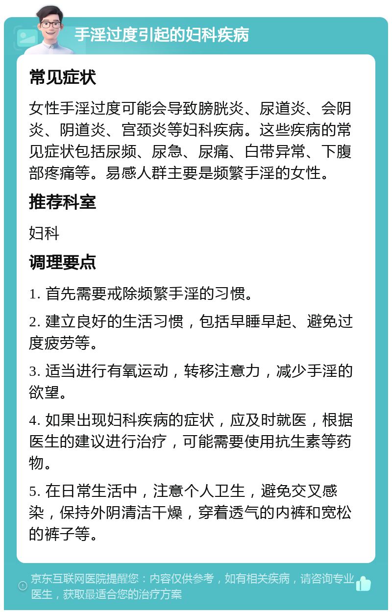 手淫过度引起的妇科疾病 常见症状 女性手淫过度可能会导致膀胱炎、尿道炎、会阴炎、阴道炎、宫颈炎等妇科疾病。这些疾病的常见症状包括尿频、尿急、尿痛、白带异常、下腹部疼痛等。易感人群主要是频繁手淫的女性。 推荐科室 妇科 调理要点 1. 首先需要戒除频繁手淫的习惯。 2. 建立良好的生活习惯，包括早睡早起、避免过度疲劳等。 3. 适当进行有氧运动，转移注意力，减少手淫的欲望。 4. 如果出现妇科疾病的症状，应及时就医，根据医生的建议进行治疗，可能需要使用抗生素等药物。 5. 在日常生活中，注意个人卫生，避免交叉感染，保持外阴清洁干燥，穿着透气的内裤和宽松的裤子等。