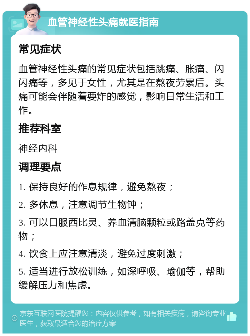 血管神经性头痛就医指南 常见症状 血管神经性头痛的常见症状包括跳痛、胀痛、闪闪痛等，多见于女性，尤其是在熬夜劳累后。头痛可能会伴随着要炸的感觉，影响日常生活和工作。 推荐科室 神经内科 调理要点 1. 保持良好的作息规律，避免熬夜； 2. 多休息，注意调节生物钟； 3. 可以口服西比灵、养血清脑颗粒或路盖克等药物； 4. 饮食上应注意清淡，避免过度刺激； 5. 适当进行放松训练，如深呼吸、瑜伽等，帮助缓解压力和焦虑。