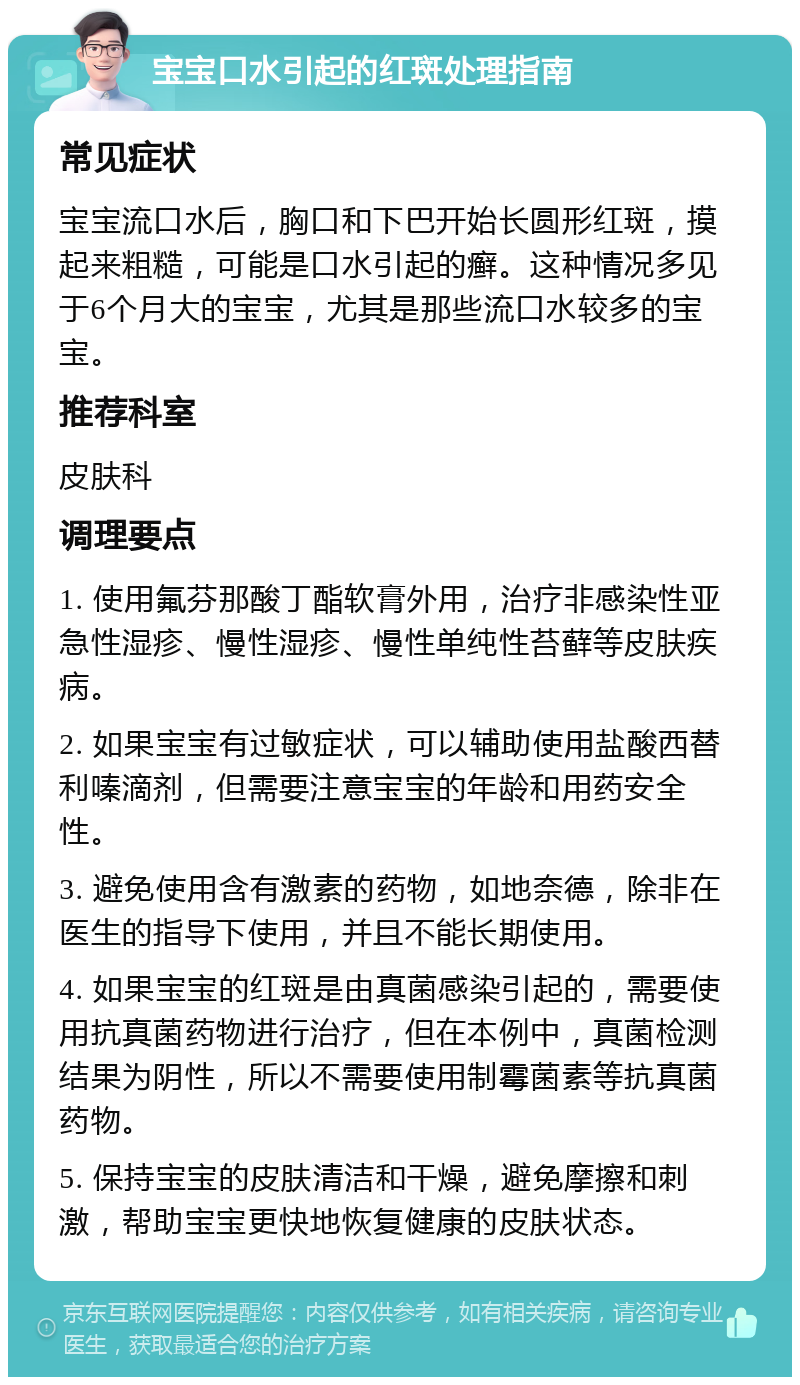 宝宝口水引起的红斑处理指南 常见症状 宝宝流口水后，胸口和下巴开始长圆形红斑，摸起来粗糙，可能是口水引起的癣。这种情况多见于6个月大的宝宝，尤其是那些流口水较多的宝宝。 推荐科室 皮肤科 调理要点 1. 使用氟芬那酸丁酯软膏外用，治疗非感染性亚急性湿疹、慢性湿疹、慢性单纯性苔藓等皮肤疾病。 2. 如果宝宝有过敏症状，可以辅助使用盐酸西替利嗪滴剂，但需要注意宝宝的年龄和用药安全性。 3. 避免使用含有激素的药物，如地奈德，除非在医生的指导下使用，并且不能长期使用。 4. 如果宝宝的红斑是由真菌感染引起的，需要使用抗真菌药物进行治疗，但在本例中，真菌检测结果为阴性，所以不需要使用制霉菌素等抗真菌药物。 5. 保持宝宝的皮肤清洁和干燥，避免摩擦和刺激，帮助宝宝更快地恢复健康的皮肤状态。