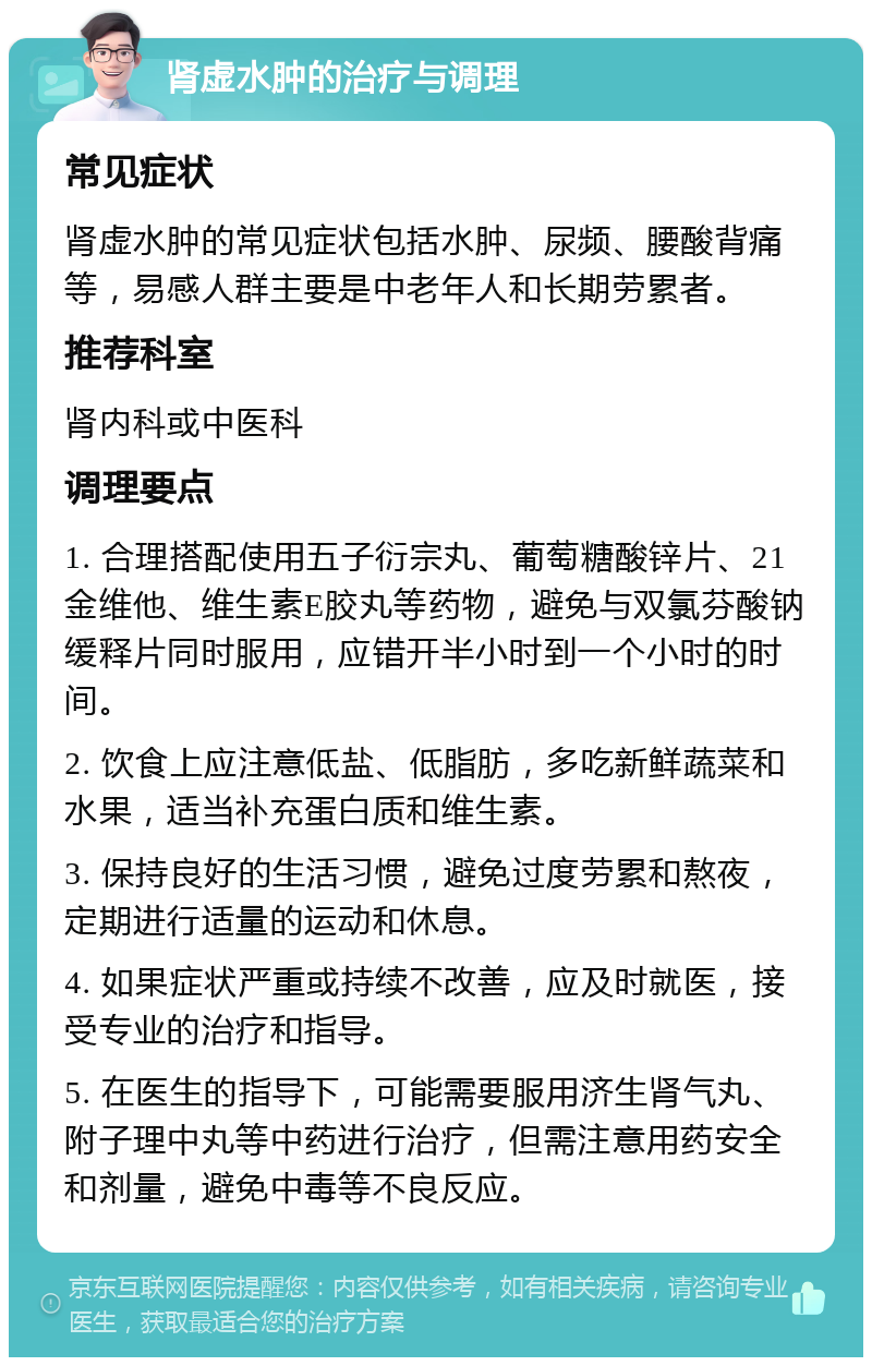 肾虚水肿的治疗与调理 常见症状 肾虚水肿的常见症状包括水肿、尿频、腰酸背痛等，易感人群主要是中老年人和长期劳累者。 推荐科室 肾内科或中医科 调理要点 1. 合理搭配使用五子衍宗丸、葡萄糖酸锌片、21金维他、维生素E胶丸等药物，避免与双氯芬酸钠缓释片同时服用，应错开半小时到一个小时的时间。 2. 饮食上应注意低盐、低脂肪，多吃新鲜蔬菜和水果，适当补充蛋白质和维生素。 3. 保持良好的生活习惯，避免过度劳累和熬夜，定期进行适量的运动和休息。 4. 如果症状严重或持续不改善，应及时就医，接受专业的治疗和指导。 5. 在医生的指导下，可能需要服用济生肾气丸、附子理中丸等中药进行治疗，但需注意用药安全和剂量，避免中毒等不良反应。