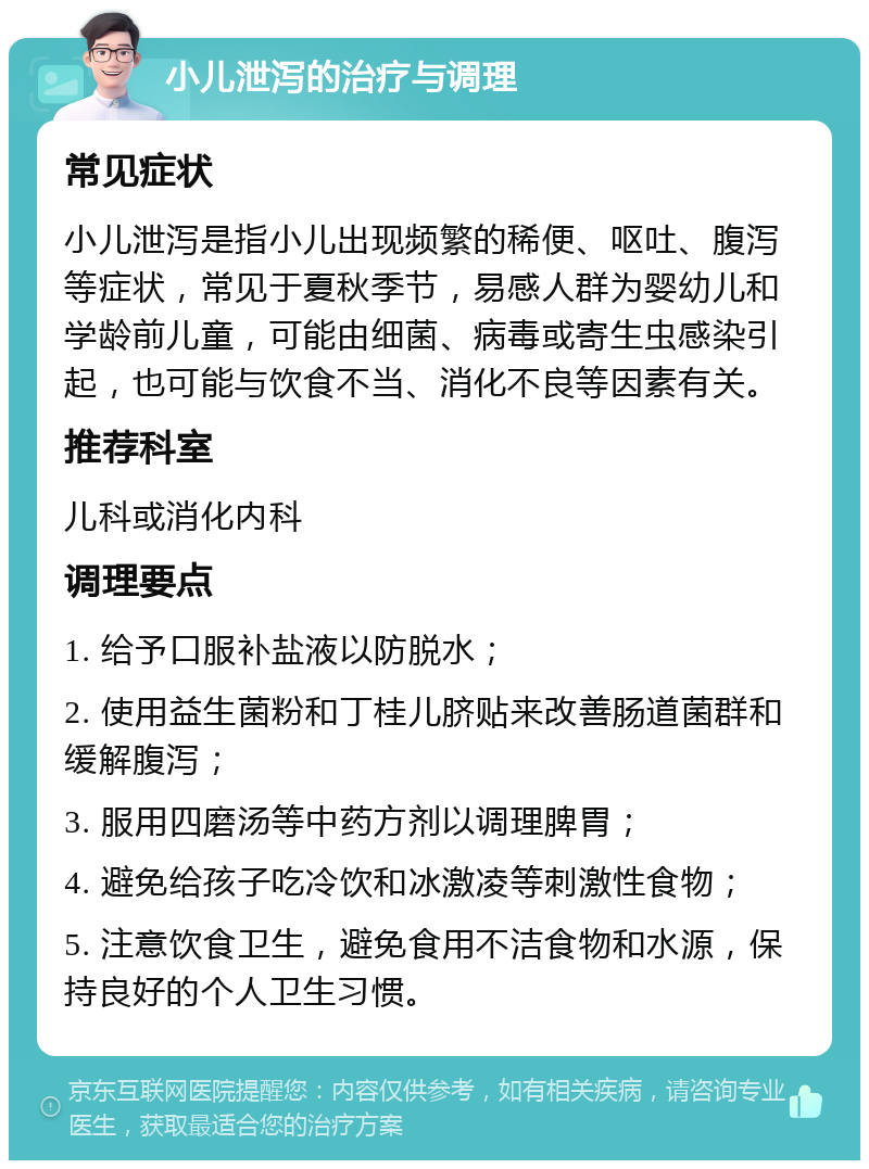 小儿泄泻的治疗与调理 常见症状 小儿泄泻是指小儿出现频繁的稀便、呕吐、腹泻等症状，常见于夏秋季节，易感人群为婴幼儿和学龄前儿童，可能由细菌、病毒或寄生虫感染引起，也可能与饮食不当、消化不良等因素有关。 推荐科室 儿科或消化内科 调理要点 1. 给予口服补盐液以防脱水； 2. 使用益生菌粉和丁桂儿脐贴来改善肠道菌群和缓解腹泻； 3. 服用四磨汤等中药方剂以调理脾胃； 4. 避免给孩子吃冷饮和冰激凌等刺激性食物； 5. 注意饮食卫生，避免食用不洁食物和水源，保持良好的个人卫生习惯。