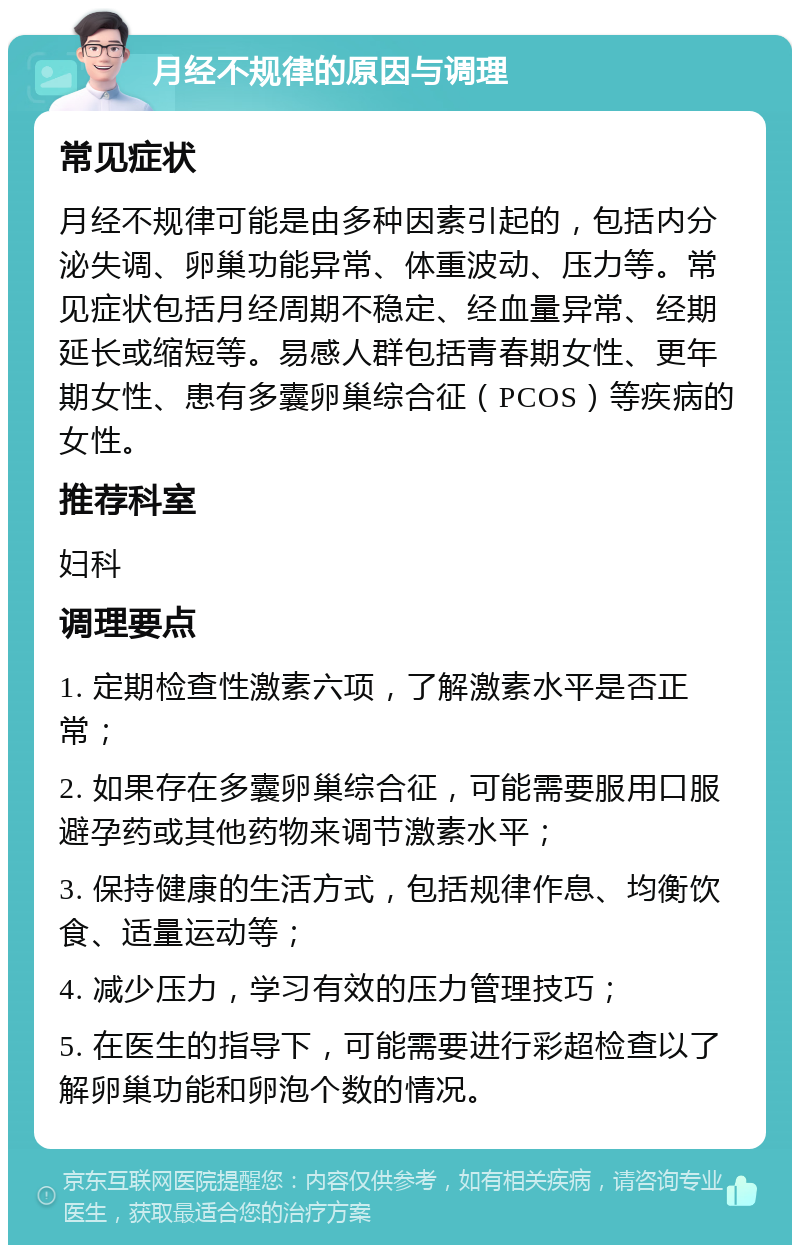 月经不规律的原因与调理 常见症状 月经不规律可能是由多种因素引起的，包括内分泌失调、卵巢功能异常、体重波动、压力等。常见症状包括月经周期不稳定、经血量异常、经期延长或缩短等。易感人群包括青春期女性、更年期女性、患有多囊卵巢综合征（PCOS）等疾病的女性。 推荐科室 妇科 调理要点 1. 定期检查性激素六项，了解激素水平是否正常； 2. 如果存在多囊卵巢综合征，可能需要服用口服避孕药或其他药物来调节激素水平； 3. 保持健康的生活方式，包括规律作息、均衡饮食、适量运动等； 4. 减少压力，学习有效的压力管理技巧； 5. 在医生的指导下，可能需要进行彩超检查以了解卵巢功能和卵泡个数的情况。