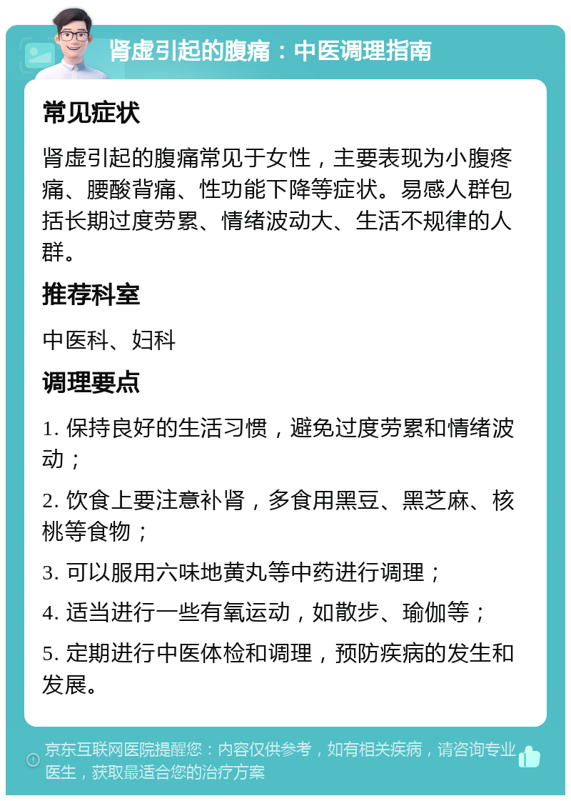 肾虚引起的腹痛：中医调理指南 常见症状 肾虚引起的腹痛常见于女性，主要表现为小腹疼痛、腰酸背痛、性功能下降等症状。易感人群包括长期过度劳累、情绪波动大、生活不规律的人群。 推荐科室 中医科、妇科 调理要点 1. 保持良好的生活习惯，避免过度劳累和情绪波动； 2. 饮食上要注意补肾，多食用黑豆、黑芝麻、核桃等食物； 3. 可以服用六味地黄丸等中药进行调理； 4. 适当进行一些有氧运动，如散步、瑜伽等； 5. 定期进行中医体检和调理，预防疾病的发生和发展。