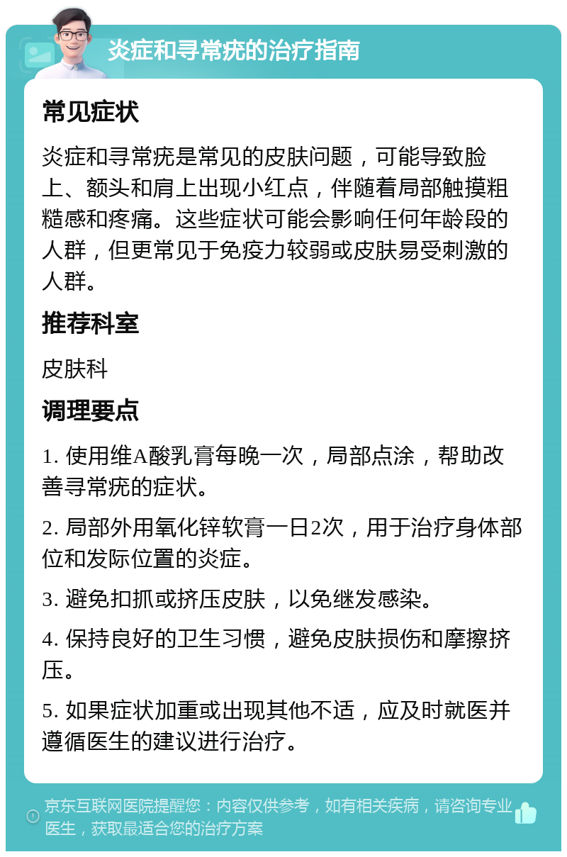 炎症和寻常疣的治疗指南 常见症状 炎症和寻常疣是常见的皮肤问题，可能导致脸上、额头和肩上出现小红点，伴随着局部触摸粗糙感和疼痛。这些症状可能会影响任何年龄段的人群，但更常见于免疫力较弱或皮肤易受刺激的人群。 推荐科室 皮肤科 调理要点 1. 使用维A酸乳膏每晚一次，局部点涂，帮助改善寻常疣的症状。 2. 局部外用氧化锌软膏一日2次，用于治疗身体部位和发际位置的炎症。 3. 避免扣抓或挤压皮肤，以免继发感染。 4. 保持良好的卫生习惯，避免皮肤损伤和摩擦挤压。 5. 如果症状加重或出现其他不适，应及时就医并遵循医生的建议进行治疗。