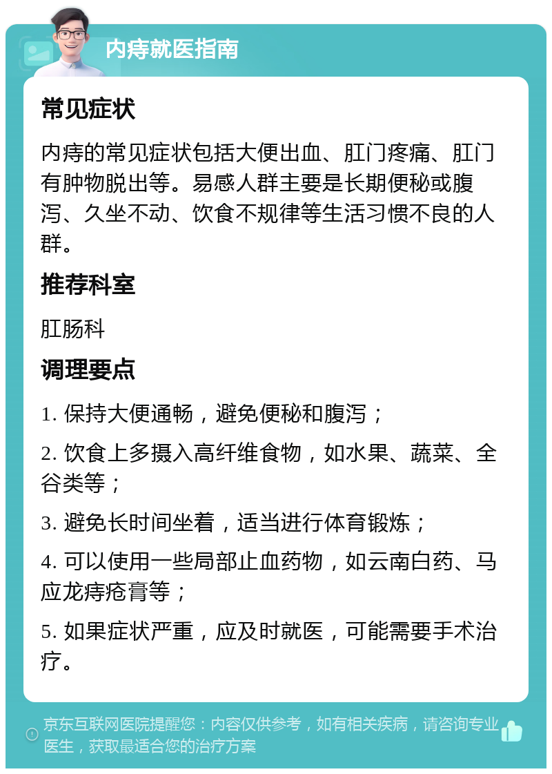 内痔就医指南 常见症状 内痔的常见症状包括大便出血、肛门疼痛、肛门有肿物脱出等。易感人群主要是长期便秘或腹泻、久坐不动、饮食不规律等生活习惯不良的人群。 推荐科室 肛肠科 调理要点 1. 保持大便通畅，避免便秘和腹泻； 2. 饮食上多摄入高纤维食物，如水果、蔬菜、全谷类等； 3. 避免长时间坐着，适当进行体育锻炼； 4. 可以使用一些局部止血药物，如云南白药、马应龙痔疮膏等； 5. 如果症状严重，应及时就医，可能需要手术治疗。