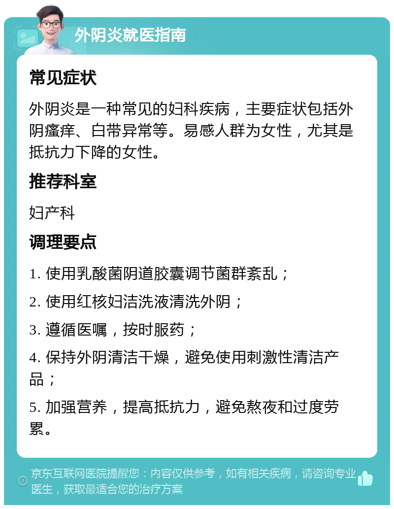 外阴炎就医指南 常见症状 外阴炎是一种常见的妇科疾病，主要症状包括外阴瘙痒、白带异常等。易感人群为女性，尤其是抵抗力下降的女性。 推荐科室 妇产科 调理要点 1. 使用乳酸菌阴道胶囊调节菌群紊乱； 2. 使用红核妇洁洗液清洗外阴； 3. 遵循医嘱，按时服药； 4. 保持外阴清洁干燥，避免使用刺激性清洁产品； 5. 加强营养，提高抵抗力，避免熬夜和过度劳累。