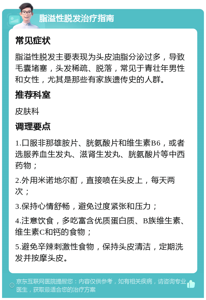 脂溢性脱发治疗指南 常见症状 脂溢性脱发主要表现为头皮油脂分泌过多，导致毛囊堵塞，头发稀疏、脱落，常见于青壮年男性和女性，尤其是那些有家族遗传史的人群。 推荐科室 皮肤科 调理要点 1.口服非那雄胺片、胱氨酸片和维生素B6，或者选服养血生发丸、滋肾生发丸、胱氨酸片等中西药物； 2.外用米诺地尔酊，直接喷在头皮上，每天两次； 3.保持心情舒畅，避免过度紧张和压力； 4.注意饮食，多吃富含优质蛋白质、B族维生素、维生素C和钙的食物； 5.避免辛辣刺激性食物，保持头皮清洁，定期洗发并按摩头皮。