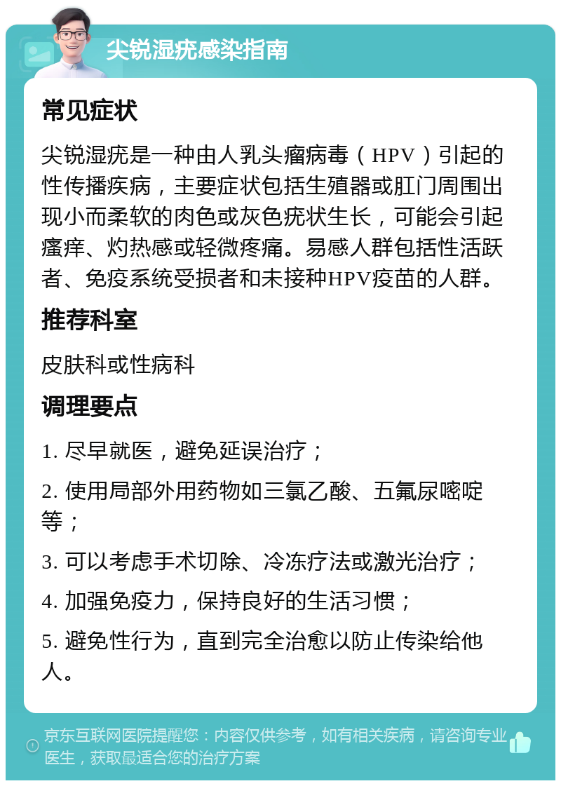 尖锐湿疣感染指南 常见症状 尖锐湿疣是一种由人乳头瘤病毒（HPV）引起的性传播疾病，主要症状包括生殖器或肛门周围出现小而柔软的肉色或灰色疣状生长，可能会引起瘙痒、灼热感或轻微疼痛。易感人群包括性活跃者、免疫系统受损者和未接种HPV疫苗的人群。 推荐科室 皮肤科或性病科 调理要点 1. 尽早就医，避免延误治疗； 2. 使用局部外用药物如三氯乙酸、五氟尿嘧啶等； 3. 可以考虑手术切除、冷冻疗法或激光治疗； 4. 加强免疫力，保持良好的生活习惯； 5. 避免性行为，直到完全治愈以防止传染给他人。