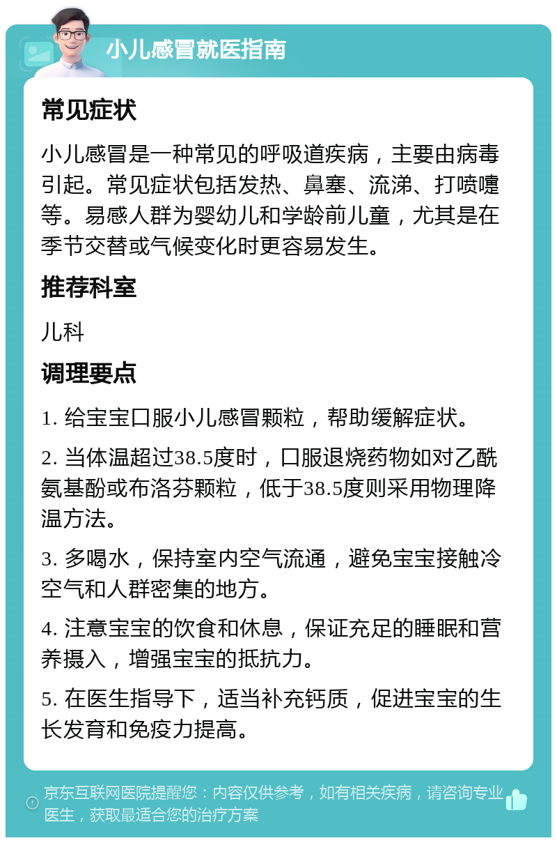 小儿感冒就医指南 常见症状 小儿感冒是一种常见的呼吸道疾病，主要由病毒引起。常见症状包括发热、鼻塞、流涕、打喷嚏等。易感人群为婴幼儿和学龄前儿童，尤其是在季节交替或气候变化时更容易发生。 推荐科室 儿科 调理要点 1. 给宝宝口服小儿感冒颗粒，帮助缓解症状。 2. 当体温超过38.5度时，口服退烧药物如对乙酰氨基酚或布洛芬颗粒，低于38.5度则采用物理降温方法。 3. 多喝水，保持室内空气流通，避免宝宝接触冷空气和人群密集的地方。 4. 注意宝宝的饮食和休息，保证充足的睡眠和营养摄入，增强宝宝的抵抗力。 5. 在医生指导下，适当补充钙质，促进宝宝的生长发育和免疫力提高。