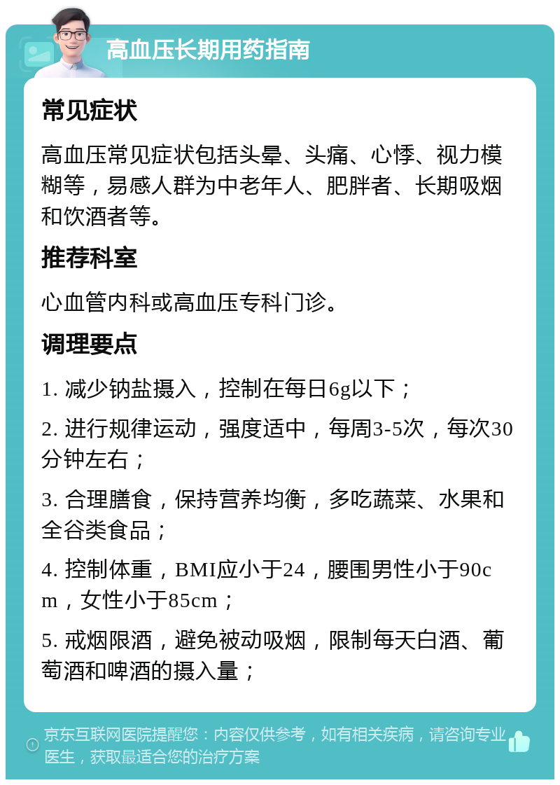 高血压长期用药指南 常见症状 高血压常见症状包括头晕、头痛、心悸、视力模糊等，易感人群为中老年人、肥胖者、长期吸烟和饮酒者等。 推荐科室 心血管内科或高血压专科门诊。 调理要点 1. 减少钠盐摄入，控制在每日6g以下； 2. 进行规律运动，强度适中，每周3-5次，每次30分钟左右； 3. 合理膳食，保持营养均衡，多吃蔬菜、水果和全谷类食品； 4. 控制体重，BMI应小于24，腰围男性小于90cm，女性小于85cm； 5. 戒烟限酒，避免被动吸烟，限制每天白酒、葡萄酒和啤酒的摄入量；