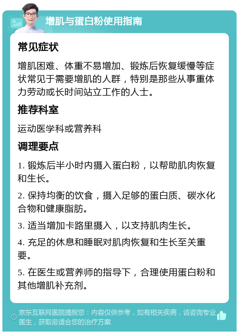 增肌与蛋白粉使用指南 常见症状 增肌困难、体重不易增加、锻炼后恢复缓慢等症状常见于需要增肌的人群，特别是那些从事重体力劳动或长时间站立工作的人士。 推荐科室 运动医学科或营养科 调理要点 1. 锻炼后半小时内摄入蛋白粉，以帮助肌肉恢复和生长。 2. 保持均衡的饮食，摄入足够的蛋白质、碳水化合物和健康脂肪。 3. 适当增加卡路里摄入，以支持肌肉生长。 4. 充足的休息和睡眠对肌肉恢复和生长至关重要。 5. 在医生或营养师的指导下，合理使用蛋白粉和其他增肌补充剂。