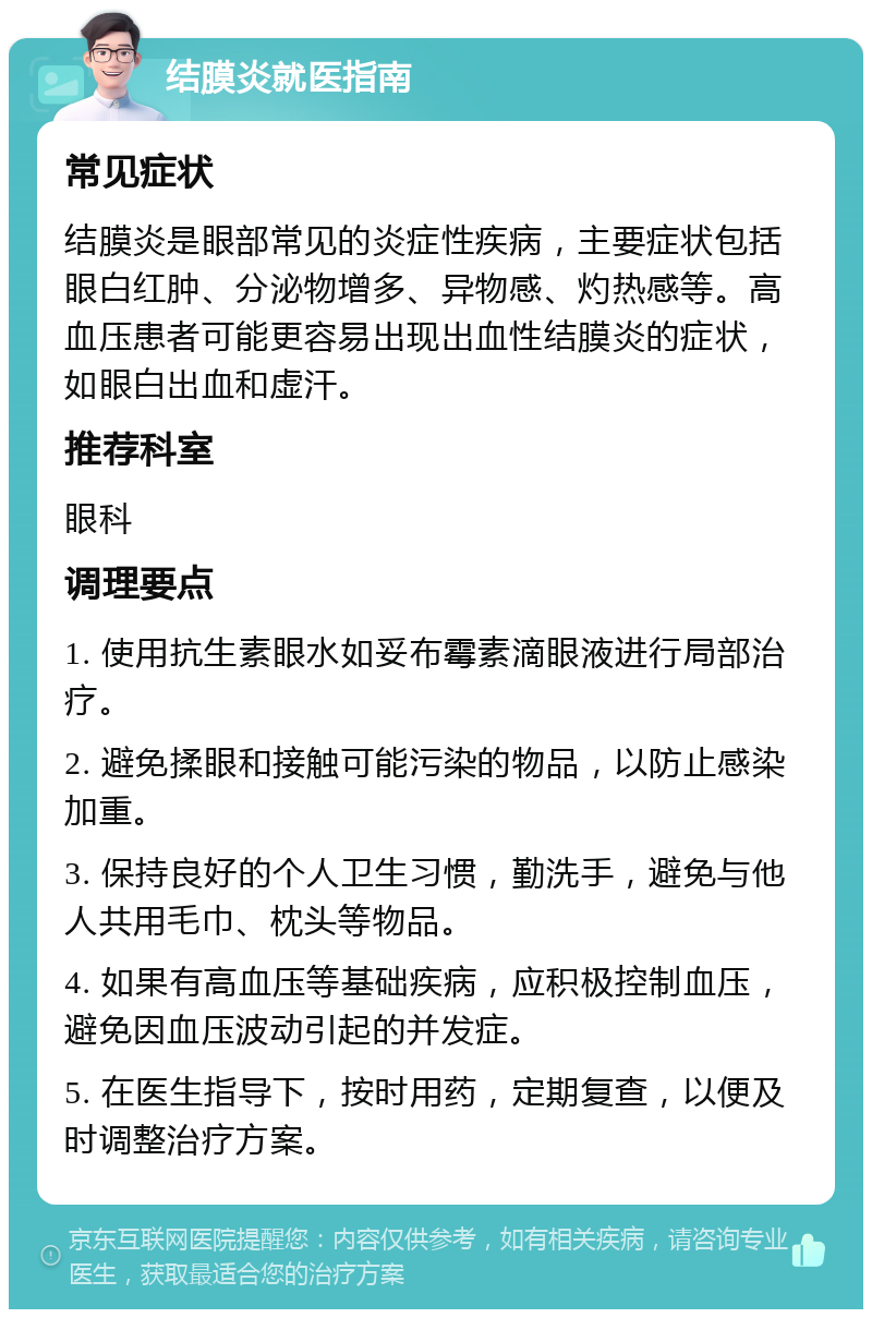 结膜炎就医指南 常见症状 结膜炎是眼部常见的炎症性疾病，主要症状包括眼白红肿、分泌物增多、异物感、灼热感等。高血压患者可能更容易出现出血性结膜炎的症状，如眼白出血和虚汗。 推荐科室 眼科 调理要点 1. 使用抗生素眼水如妥布霉素滴眼液进行局部治疗。 2. 避免揉眼和接触可能污染的物品，以防止感染加重。 3. 保持良好的个人卫生习惯，勤洗手，避免与他人共用毛巾、枕头等物品。 4. 如果有高血压等基础疾病，应积极控制血压，避免因血压波动引起的并发症。 5. 在医生指导下，按时用药，定期复查，以便及时调整治疗方案。