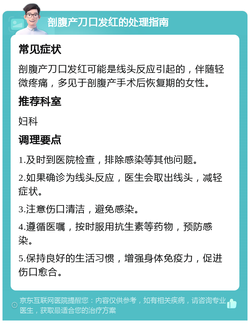 剖腹产刀口发红的处理指南 常见症状 剖腹产刀口发红可能是线头反应引起的，伴随轻微疼痛，多见于剖腹产手术后恢复期的女性。 推荐科室 妇科 调理要点 1.及时到医院检查，排除感染等其他问题。 2.如果确诊为线头反应，医生会取出线头，减轻症状。 3.注意伤口清洁，避免感染。 4.遵循医嘱，按时服用抗生素等药物，预防感染。 5.保持良好的生活习惯，增强身体免疫力，促进伤口愈合。