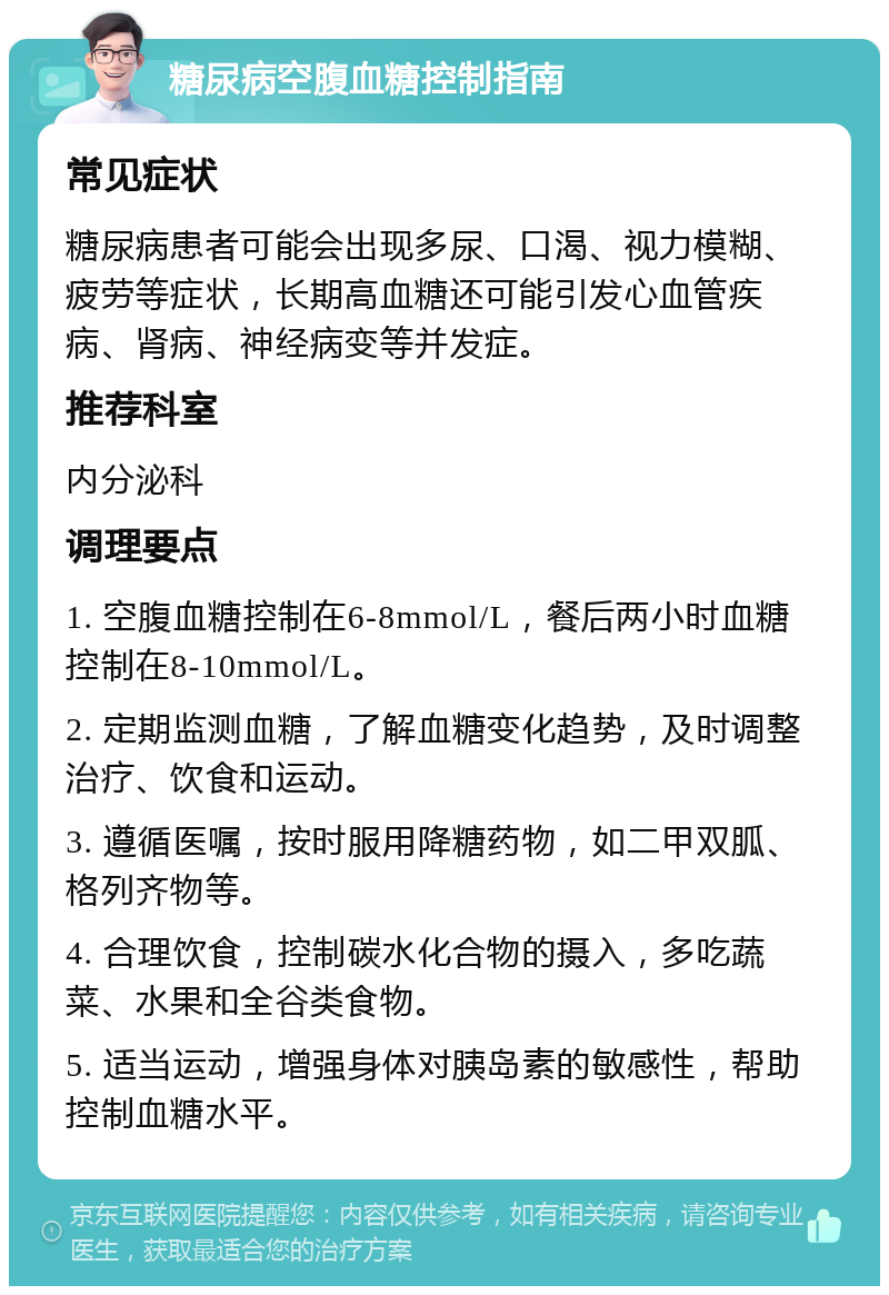 糖尿病空腹血糖控制指南 常见症状 糖尿病患者可能会出现多尿、口渴、视力模糊、疲劳等症状，长期高血糖还可能引发心血管疾病、肾病、神经病变等并发症。 推荐科室 内分泌科 调理要点 1. 空腹血糖控制在6-8mmol/L，餐后两小时血糖控制在8-10mmol/L。 2. 定期监测血糖，了解血糖变化趋势，及时调整治疗、饮食和运动。 3. 遵循医嘱，按时服用降糖药物，如二甲双胍、格列齐物等。 4. 合理饮食，控制碳水化合物的摄入，多吃蔬菜、水果和全谷类食物。 5. 适当运动，增强身体对胰岛素的敏感性，帮助控制血糖水平。